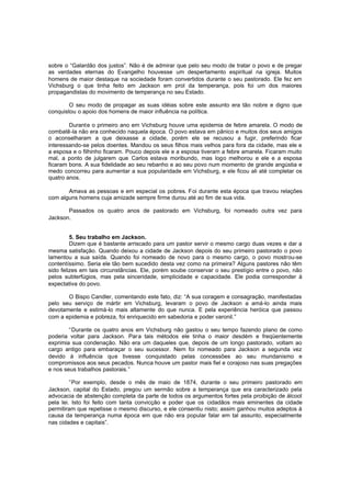 sobre o “Galardão dos justos”. Não é de admirar que pelo seu modo de tratar o povo e de pregar
as verdades eternas do Evangelho houvesse um despertamento espiritual na igreja. Muitos
homens de maior destaque na sociedade foram convertidos durante o seu pastorado. Ele fez em
Vichsburg o que tinha feito em Jackson em prol da temperança, pois foi um dos maiores
propagandistas do movimento de temperança no seu Estado.
O seu modo de propagar as suas idéias sobre este assunto era tão nobre e digno que
conquistou o apoio dos homens de maior influência na política.
Durante o primeiro ano em Vichsburg houve uma epidemia de febre amarela. O modo de
combatê-la não era conhecido naquela época. O povo estava em pânico e muitos dos seus amigos
o aconselharam a que deixasse a cidade, porém ele se recusou a fugir, preferindo ficar
interessando-se pelos doentes. Mandou os seus filhos mais velhos para fora da cidade, mas ele e
a esposa e o filhinho ficaram. Pouco depois ele e a esposa tiveram a febre amarela. Ficaram muito
mal, a ponto de julgarem que Carlos estava moribundo, mas logo melhorou e ele e a esposa
ficaram bons. A sua fidelidade ao seu rebanho e ao seu povo num momento de grande angústia e
medo concorreu para aumentar a sua popularidade em Vichsburg, e ele ficou ali até completar os
quatro anos.
Amava as pessoas e em especial os pobres. Foi durante esta época que travou relações
com alguns homens cuja amizade sempre firme durou até ao fim de sua vida.
Passados os quatro anos de pastorado em Vichsburg, foi nomeado outra vez para
Jackson.
5. Seu trabalho em Jackson.
Dizem que é bastante arriscado para um pastor servir o mesmo cargo duas vezes e dar a
mesma satisfação. Quando deixou a cidade de Jackson depois do seu primeiro pastorado o povo
lamentou a sua saída. Quando foi nomeado de novo para o mesmo cargo, o povo mostrou-se
contentíssimo. Seria ele tão bem sucedido desta vez como na primeira? Alguns pastores não têm
sido felizes em tais circunstâncias. Ele, porém soube conservar o seu prestígio entre o povo, não
pelos subterfúgios, mas pela sinceridade, simplicidade e capacidade. Ele podia corresponder à
expectativa do povo.
O Bispo Candler, comentando este fato, diz: “A sua coragem e consagração, manifestadas
pelo seu serviço de mártir em Vichsburg, levaram o povo de Jackson a amá-lo ainda mais
devotamente e estimá-lo mais altamente do que nunca. E pela experiência heróica que passou
com a epidemia e pobreza, foi enriquecido em sabedoria e poder varonil.”
“Durante os quatro anos em Vichsburg não gastou o seu tempo fazendo plano de como
poderia voltar para Jackson. Par a tais métodos ele tinha o maior desdém e freqüentemente
exprimia sua condenação. Não era um daqueles que, depois de um longo pastorado, voltam ao
cargo antigo para embaraçar o seu sucessor. Nem foi nomeado para Jackson a segunda vez
devido à influência que tivesse conquistado pelas concessões ao seu mundanismo e
compromissos aos seus pecados. Nunca houve um pastor mais fiel e corajoso nas suas pregações
e nos seus trabalhos pastorais.”
”Por exemplo, desde o mês de maio de 1874, durante o seu primeiro pastorado em
Jackson, capital do Estado, pregou um sermão sobre a temperança que era caracterizado pela
advocacia de abstenção completa da parte de todos os argumentos fortes pela proibição de álcool
pela lei. Isto foi feito com tanta convicção e poder que os cidadãos mais eminentes da cidade
permitiram que repetisse o mesmo discurso, e ele consentiu nisto; assim ganhou muitos adeptos à
causa da temperança numa época em que não era popular falar em tal assunto, especialmente
nas cidades e capitais”.

 