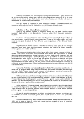 Galloway foi nomeado para Jackson porque o cargo era importante e a Igreja precisava ali
de um homem competente para o lugar. Quando voltou para Jackson encontrou no rol da igreja
dezoito nomes menos do que havia quatro anos antes. Custou para retardar esta corrente
desfavorável ao aumento de número na igreja.
Em 1877 Carlos B. Galloway foi eleito delegado suplente à Conferência Geral para
representar a Conferência Anual do Mississipi, e em 1881 foi eleito delegado titular.
6. Redator do “New Orleans Cristian Advocate”;
Além do seu trabalho pastoral foi nomeado redator do “The New Orleans Cristian
Advocate”, órgão oficial de três Conferências Anuais, a saber: North Mississipi, Mississipi e
Louisiana.
Seu tempo estava repartido entre o seu trabalho pastoral e a r edação do jornal. Para ter
mais tempo para o trabalho no jornal, foi nomeado para o cargo de Brochven, que era uma igreja
menor e mais perto da cidade de Nova Orleans, onde era publicado o “New Orleans Cristian
Advocate”.
O professor R. F. Richet descreve o trabalho de Galloway nesta época. É uma narração
dos quatro anos desta dupla vida como pastor e redator, nos trabalhos e viagens durante a
semana, parece uma história romântica.
“Começava com dois sermões no domingo, e, além disso, assistia à escola dominical de
manhã, e, de quando em quando, pregava de tarde numa missão. Na segunda-feira de manhã,
cedo, achava-se no escritório do “Cristian Advocate” em Nova Orleans, onde trabalhava dois dias
preparando os manuscritos para a publicação do jornal; na qu arta-feira de tarde achava-se em
Broobharen para dirigir o culto de oração. De quarta-feira até domingo ocupava-se em visitas
pastorais e ir a cerca de dez léguas distantes fazer um discurso em prol de qualquer
empreendimento da igreja. Além de tudo isso, arcava com a responsabilidade da supervisão do
movimento de temperança no seu Estado que lhe pesava sobre os ombros. Ali temos uma idéia de
sua vida trabalhosa.”
“Manual da Proibição” e a “Vida do Bispo Linns Parker” foram escritos nos intervalos de
tempo que se poderiam achar nesse período de tantas e tão grandes atividades, ratificando mais
uma vez o ditado: “Aquele que anda muito ocupado acha tempo para fazer uma importante obra
enquanto aquele que tem bastantes horas vagas, nada faz”.
Galloway fazia a sua tarefa sem negligenciar o seu lar ou a sua vida social. Tinha prazer
em seu trabalho e fazia-o com tanta satisfação que ninguém o julgava sobrecarregado de serviço.
Correspondia ao ideal descrito pelo Sr. Lavater: “Somente é grande aquele que tem o h ábito da
grandeza, que depois de ter feito o que dez mil não poderiam fazer, continua no seu caminho como
Sansão, e não conta o que tem feito nem a seus pais”.
Como redator do “Cristian Advocate” era considerado competente. Seus próprios colegas
de ministério o elogiavam e seus artigos eram comentados nos jornais em toda a parte do país.
Tinha um estilo claro, e cativante. Escrevia sobre diversos assuntos – sobre religião, viagens,
política, a igreja e os assuntos patrióticos.
Ele era tão apreciado pelos seus candidatos concidadãos que alguns o convidavam para
se candidatar ao Senado Federal. Ele, porém, tinha lançado a mão no arado e não queria olhar
para trás.
Continuou na redação do “New Orleans Cristian Advocate” até ser eleito Bispo em maio de
1886, aos 36 anos de idade. É notável que nunca houvesse ocupado o cargo de presbítero
presidente antes de ser eleito bispo.

 