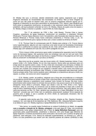 Sr. Wesley não quis, a princípio, atender diretamente estes apelos, esperando que a Igreja
Anglicana atendesse às necessidades das Sociedades na América. Mas já havia chegado ao
ponto em que não podia se esperar mais, pois os próprios pregadores estavam agindo por si,
elegendo e ordenando os seus para administrar os sacramentos. O Sr. Asbury, pela influência que
tinha sobre os pregadores americanos, os persuadiu a não exercerem estes ofícios de diácono e
presbítero, até que pudessem entender-se com o Sr. Wesley. Depois de quatro anos de espera o
Sr. Wesley chegou a resolver a questão, o que foi feito do modo seguinte:
“Em 1º de setembro de 1784, o Rev. João Wesley, Thomas Coke e James
Creghton, presbíteros da Igreja Anglicana, constituíram um presbítero e ordenaram Richard
Whatcoat e Thomas Vasey diáconos; e em 2 de setembro, pela imposição das mesmas mãos, etc.,
Richard Whatcoat e Thomas Vasey foram ordenados presbíteros e Thomas Coke, L.L.D., foi
ordenado superintendente para a Igreja de Deus sob o nosso cuidado na América do Norte”.
O Sr. Thomas Coke foi comissionado pelo Sr. Wesley para ordenar o Sr. Francis Asbury
como superintendente, adjunto com ele e escreveu uma carta circular às Sociedades Americanas
explicando e justificando os passos que acabava de dar. Esta carta mostra claramente que o Sr.
Wesley agiu com sabedoria em tudo isto. Eis o último parágrafo da carta:
“Como nossos irmãos americanos agora estão completamente separados tanto do Estado
como da hierarquia inglesa, não queremos outra vez embaraço nem por um nem por outro. Eles
agora em plena liberdade para seguir as Escrituras e a Igreja Primitiva e nós julgamos por bem que
eles se conservem na liberdade com que Deus os libertou”.
Mas como era de se esperar, este ato trouxe sobre o Sr. Wesley bastantes críticas. O seu
próprio irmão, o Sr. Carlos Wesley, foi um dos mais severos. Numa carta que escreveu para um
amigo assim se exprime sobre o caso: “O meu irmão tem renunciado aos princípios e hábitos de
sua vida inteira; pois agiu contrariando todas as suas declarações, suas pretensões e suas obras
escritas, tem roubado seus amigos de sua vanglória e deixado sobre o seu nome uma nódoa que
será lembrada enquanto se lembrarem dele. Portanto, a nossa cooperação está disso lvida, porém
ficamos amigos ainda. Pois o tenho recebido para a felicidade ou a desventura até que a morte nos
separe, ou antes, nos reúna com amor inseparável”.
O Sr. Wesley, porém, se justificou, alegando que a força das circunstâncias e a indicação
da providência divina tinham-no levado a fazer tudo o que tinha feito; que ele tinha tanta autoridade
para ordenar diáconos e presbíteros como qualquer outro homem na Europa. Ele teve muitos
preconceitos sobre essas coisas no princípio da sua carreira, mas pouco a pouco os foi deixando e
abraçando novas idéias e princípios. Alegou que desde o ano de 1740, lendo o livro “Igreja
Primitiva” pelo Sr. Lord King, se convenceu que as ordens de presbítero e bispo sob o ponto de
vista do Novo Testamento eram a mesma coisa; são termos sinônimos. Dez anos depois, em uma
carta que escreveu ao Rev. Sr. Clark, declarou que acreditava ter o bispo Stillingfleet, no seu livro
“Isenicon”, provado que nem Cristo nem os apóstolos prescreveram qualquer forma especial de
governo para a Igreja, e que a questão do divino direito do episcopado diocesano não foi
conhecida na Igreja Primitiva.
A seguinte carta escrita pelo Rev. Adam Tonerden, dirigida ao Rev. Stephen Donelson,
Leesbury, Va., com data de 30 de dezembro de 1784, Baltimore, Md., interpreta fielmente o espírito
e as idéias em que o Sr. Wesley organizou a Igreja Metodista na América. Eis a carta:
” Nós temos, na ocasião desta Conferência (a notável Conferência do Natal), de acordo
com o conselho e direção do Sr. Wesley, entregues a nós pelo digno Sr. Coke, nos constituído
unanimemente numa Igreja independente sob o título de Igreja Metodista Episcopal, para ser
governada pelos superintendentes, presbíteros e diáconos, com uma liturgia algo diferente da
Igreja Anglicana. O sistema da itinerância será continuado e de acordo com a política da Igreja que
adotamos, será reforçado. O Sr. Asbury foi ordenado superintendente, no domingo p.p., pelo Sr.
Coke e os dois presbíteros que vieram com ele, trazendo poderes de ordenar conferidos a eles

 