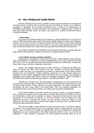 IV – SEU TRABALHO COMO BISPO
Carlos B. Galloway era um homem modesto e nunca procurava ostentar-se. Na ocasião da
Conferência Geral, quando foi eleito ao bispado, deu-se um incidente que revelou a sua modéstia e
abnegação. A delegação da sua própria Conferência tinha o direito de um representante na
Comissão de Episcopado, uma das comissões mais importantes, e Galloway tinha o direito de
fazer parte desta comissão; porém, ele cedeu o seu lugar ao Sr. Jackson, escolhendo então a
Comissão de Missões.
1. Eleito Bispo.
Na ocasião da Conferência Geral, que se realizou na cidade de Richmond, na Virgínia, em
maio de 1886, foram eleitos quatro bispos. Na primeira votação ninguém foi eleito, porém Galloway
recebeu o maior número de votos; na segunda votação, três foram eleitos e, entre esses, Galloway
ficou em segundo lugar quanto ao número de votos. E é de notar-se que Galloway não tinha ainda
trinta e sete anos de idade, era o bispo mais moço que jamais fora eleito entre os americanos.
Sua eleição ao bispado trouxe satisfação no seio da igreja. Ele chegou a ocupar este lugar
pelos méritos e dons pessoais e naturais que possuía e não pela proteção e política.
2. Seu trabalho durante o primeiro quatriênio.
Logo depois de a Conferência Geral encerrar sua obra, o Bispo Galloway voltou para sua
casa em Broobhavem, no Mississipi, e começou imediatamente a por os seus negócios em ordem
para tomar conta do seu distrito episcopal que abrangia as seguintes Conferências: a missão aos
índios, North Texas, Litlle Roch, Arpansos e White River.
Iniciou o seu trabalho episcopal entre os índios. Realizou a Conferência da Missão aos
índios em Outubro de 1866, sendo sempre muito bem sucedido na direção deste trabalho.
Mostrou, desde o princípio, a sua competência em presidir, e nesse sentido um dos seus principais
membros dá a sua impressão: “O Bispo Galloway, pensamos, é um dos maiores homens do
Metodismo do Sul. Nossos pregadores ficaram encantados com ele. Presidiu com dignidade e
habilidade. Seus sermões eram fortes e cheios das verdades evangélicas”. Depois de realizar a
Conferência da missão aos índios foi para presidir a Conferência do North Texas.
Galloway era um bispo novo, dali todos estarem na expectativa, a ver se de fato tinha ou
não dons para o ofício de bispo. O redator do “The Texas Cristian Advocate” assim descreve o que
se passou nesta ocasião: “Todos estavam em ansiosa expectativa, mas logo se acomodaram,
convencidos de que o bispo sabia o que queria fazer. Tinha uma aparência agradável, um
procedimento digno, uma paciência atrativa e um sorriso que conquistava imediatamente.
Como oficial presidente, era quieto, senhor de si, alerta, e, pronto, e, quando necessário,
firme. Levantava-se quando punha as propostas em votação. Não gritava à Conferência, nunca o
fez. Conservava a ordem sem se esforçar e evitava o excesso de ordem que às vezes mais
atrapalhava do que facilitava os negócios (as reuniões). Durante uma das sessões um irmão
observador curvou-se e cochichou ao escritor: “Ele não descobriu ainda que é Bispo, e é de
esperar que ele nunca o descubra!” O sermão dele, pregado no domingo, tocou o coração de todos
e produziu frutos pelos tempos adiante.
Seu discurso dirigido à classe admitida em plena conexão foi curto, mas sincero, judicioso
e poderoso; suas admoestações acerca da consagração pessoal, trabalho pessoal em ganhar
almas, o valor do dinheiro e a relação dos pastores para com sua Co nferência e a atitude dos
pregadores aos seus predecessores, não serão esquecidos jamais. O seu uso do ritual na
ordenação foi muito reverente e expressivo. As poucas palavras proferidas antes de ler as

 