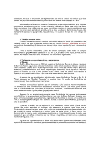 nomeações, fez que se enchessem de lágrimas todos os olhos e calasse no coração que “este
homem era providencialmente chamado para o ofício e a obra de bispo na igreja de Deus”.
A impressão que fazia sobre todas as Conferências no seu distrito era ótima, e os pastores
o amavam e respeitavam como um homem chamado e talhado por Deus para a obra de Bispo.
Assim, durante os vinte e três anos que serviu como bispo, manteve o mesmo prestígio dos seus
irmãos. No correr deste período ele presidiu cento e doze sessões de Conferências Anuais, não
mencionando as sessõ es que presidia, na ausência ou por causa de doença dos seus colegas em
ofício.
3. Trabalho entre os índios.
O Bispo Galloway tinha muito interesse pelos índios e era com prazer que os visitava. Para
conhecer melhor os seus problemas assistiu-lhes um concílio (reunião, assembléia, encontro)
composto de diversas tribos. O discurso que fez aos índios, nessa ocasião, foi bem, interessante e
cristão.
Tinha o espírito missionário. Antes de falecer, conseguiu visitar todos os campos
missionários da Igreja Metodista Episcopal do Sul dos EUA, a saber, China, Japão, Coréia, México
e Brasil. As missões na Europa e na África ainda não tinham sido organizadas.
4. Visitas aos campos missionários e estrangeiros.
a) México:
De 21 a 26 de Novembro de 1888 ele presidiu a Conferência Central do México, na cidade
de San Luis Potosi. Alguns dias antes da Conferência visitou a bela cidade do México e presidiu a
uma Conferência Distrital. Ficou muito impressionado com a beleza da catedral católica da cidade
do México, passando mais de duas horas naquela igreja apreciando a sua arquitetura. Mas não
gostou da maneira por que o povo prestava culto a Deus. Para ele parecia mais idolatria e
supertição do que verdadeiro culto a Deus, que deve ser em espírito e em verdade.
A respeito da sua presidência e administração nessa Conferência Central, o Dr. G. B.
Winton escreveu ao “Christian Advocate” a seguinte nota: “A sessão da Conferência se
caracterizou por duas ou três coisas importantes:
Primeiro, a inauguração definitiva de um Seminário é uma coisa de máxima importância.
Foi decidido que este seminário fosse estabelecido na cidade de San Luis Potosi, ponto central
para as duas Conferências, procurando a cooperação da Border Conferência em fazer que esta
escola fosse uma honra e glória para a Igreja e para o México.
Segundo, foi um acontecimento especial nesta Conferência, de interesse tanto pessoal
como histórico, foi a apresentação ao Bispo Keener, por meio do Bispo Galloway, do pacto pelo
qual a primeira associação evangélica ficou organizada na Republica do México em novembro de
1885. A apresentação foi feita pelo Rev. Sóstenes Juarez, o veterano da Conferência, que dirigiu o
culto da sociedade.
E por fim, o terceiro fato de importância foi o batismo do Espírito Santo que se deu na
ocasião dos cultos realizados no domingo. Isto sobrepujou a qualquer outra coisa que a
Conferência tinha experimentado antes, e foi motivo de uma satisfação profunda para todos nós.
Na ocasião do ágape manifestou-se o antigo poder da santa unção, o Bispo pregou com
demonstração do mesmo poder, e isto passou igualmente ao intérprete que traduzia do inglês para
o espanhol, que, com olhos em lágrimas e a voz trêmula e magnética, com as mesmas verdades a
transferiu à língua do povo.
Algumas das experiências que se deram no culto de manhã podem ser classificadas como
especiais e maravilhosas e seriam de grande interesse se as pudéssemos transmitir aos leitores do

 
