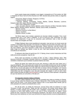 Levou quatro meses para completar a sua viagem, começando em 27 de outubro de 1894
e chegando em Nova York em 28 de fevereiro de 1895. Durante este período visitou os seguintes
lugares:
- Hong-kong, Saigon e Cholon, Singapura, na China;
- Colombo e Candy, em Ceilão;
- Tuticurim, Madusa, Trichinopoly, Tanjore, Madras, Calcutá, Beanares, Lucknow,
Cawpore, Agra, Deli, Jaipus, Bombay, Hurachee, na Índia;
- Suez, Cairo e Alexandria, no Egito;
- Jope, Jerusalém, Betania, Hebron, Bethlem, Jericó, Shechem, El Birch, Ramallah, Bethel,
Shilon, Nalibus, Samaria, Dothan, Nazareth, Tiberias, Cana e Haifa, na Palestina;
- Beirute, na Síria;
- Messina e Esmirna, na Ásia Menor;
- Atenas, na Grécia;
- Nápoles e Roma, na Itália.
De Roma seguiu para Londres, passando por diversas cidades européias. Ficou muito
impressionado com a sua visita à Palestina. A sua fé tornou -se mais confirmada nos fatos
históricos do cristianismo. O que ele viu concorreu para confirmá-lo mais e mais no poder
transformador do Evangelho de Cristo.
O Bispo Galloway dava muita importância à educação, mas nem por um minuto queria ele
substituir o Evangelho pela educação. Em Calcutá viu milhares de jovens bem educados, mas não
eram cristãos, e sobre o fato fez a seguinte observação: “Moços instruídos, mas não cristãos; não
são mais idólatras, pois foram educados e estão livres da superstição dos seus pais, mas ainda
estão longe da verdade que liberta a alma do erro. Que este problema não caia sobre a
consciência do missionário”.
É realmente esta classe de gente que o D r. E. Stanley Jones e outros missionários da Índia
estão procurando evangelizar, hoje em dia.
Numa carta que escreveu na cidade de Deli, na Índia, o Bispo Galloway disse: “Não
devemos confundir a civilização chamada cristã com o verdadeiro cristianismo”. Há realmente um
verdadeiro cristianismo que é revelado na pessoa histórica de Cristo.
Depois de passar oito meses fora do seu país, terminou a série das suas cartas com o
seguinte parágrafo: “Sou muito grato pelo cuidado de uma providência divina que me tem protegido
de perigos e da morte durante uma longa viagem por mais de trinta mil milhas por terra e por mar.
Volto do meu circuito pelo globo com a fé mais forte no sempre vitorioso Evangelho, com maiores
esperanças pela ext ensão do Reino do Senhor em todo mundo, com uma apreciação mais alta dos
missionários que têm consagrado a sua vida pela evolução das nações, e com um amor maior
pelos crentes de todas as seitas (denominações) e credos. Aprouve a Deus apressar o dia glorioso
em que nós seremos um como Ele e o Pai são um”.
f) A segunda e terceira visitas ao Oriente:
Em 1902 o Bispo Galloway foi mais uma vez nomeado para visitar as missões no Oriente.
E pouco tempo antes de embarcar para o Oriente, faleceu-lhe o filho inválido que tinha passado
alguns anos de cama, o que causou grande tristeza a ele e à sua esposa Miss Haniett, pois os
anos passados em cuidá-lo aumentaram-lhes o amor.
Em 28 de junho, na cidade de Vancouver, poucas horas antes de embarcar no navio
“Empress of Índia”, ele escreveu: “Desta vez não vou sozinho. Vai comigo minha esposa, Miss
Haniett. A mulher corajosa que tem ficado “com a bagagem” durante estes trinta e três anos,
enquanto eu tenho dado batalha contra o mal, será a minha companheira de viagem. Nossa
partida de casa, conquanto cheia de antecipações agradáveis, não deixou de ser cheia de tristeza.
Numa cova nova colocamos um amor que aumentou em doçura durante os anos de dependência e

 