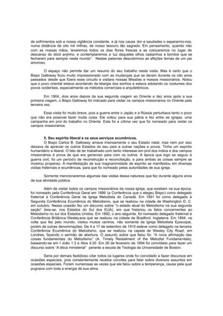 de sofrimentos sob a nossa vigilância constante, e já nos causa dor e saudades o separarmo-nos,
numa distância de oito mil milhas, de nosso tesouro tão sagrado. Em pensamento, quando não
com as nossas mãos, levaremos todos os dias flores frescas e as colocaremos no lugar de
descanso do dócil anjinho, e contemplaremos a luz daqueles olhos castanhos e bonitos que se
fecharam para sempre neste mundo”. Nestas palavras descobrimos as aflições ternas de um pai
amoroso.
O espaço não permite dar um resumo do seu trabalho nesta visita. Mas é certo que o
Bispo Galloway ficou muito impressionado com as mudanças que se deram durante os oito anos
passados desde que fizera esse circuito e visitara nossas Missões e nossos missionários. Notou
que o povo oriental estava acordando da letargia dos sonhos e estava adotando os costumes dos
povos ocidentais, especialmente os métodos comerciais e arquitetônicos.
Em 1904, dois anos depois da sua segunda viagem ao Oriente e dez anos após a sua
primeira viagem, o Bispo Galloway foi indicado para visitar os campos missionários no Oriente pela
terceira vez.
Essa visita foi muito breve, pois a guerra entre o Japão e a Rússia perturbava tanto o povo
que não era possível fazer muita coisa. Ele voltou para sua pátria e fez entre as igrejas, uma
campanha em prol do trabalho no Oriente. Esta foi a última vez que foi nomeado para visitar os
campos missionários.
5. Seu espírito liberal e os seus serviços ecumênicos.
O Bispo Carlos B. Galloway amava imensamente o seu Estado natal, mas nem por isso
deixava de apreciar os outros Estados do seu país e outras nações e povos. Tinha um espírito
humanitário e liberal. O fato de ter trabalhado com tanto interesse em prol dos índios e dos campos
missionários é prova de que era generoso para com os outros. A época que logo se seguiu à
guerra civil, foi um períod o de reconstrução e reconciliação, e para ambas as coisas sempre se
mostrou propenso. A manifestação de sua magnanimidade de espírito se manifestou em diversas
visitas fraternais e ecumênicas, para que foi nomeado pelas autoridades de sua igreja.
Somente mencionaremos algumas das visitas dessa natureza que fez durante alguns anos
de sua atividade pública.
Além de visitar todos os campos missionários da nossa Igreja, que existiam na sua época,
foi nomeado pela Conferência Geral em 1886 (a Conferência que o elegeu Bispo) como delegado
fraternal à Conferência Geral da Igreja Metodista do Canadá. Em 1891 foi como delegado à
Segunda Conferência Ecumênica do Metodismo, que se realizou na cidade de Washington D. C.
em outubro. Nessa ocasião fez um discurso sobre “o estado atual do Metodismo na sua segunda
seção” (leia-se, nos Estados do Sul dos EUA), em que historiou os fatos concernentes ao
Metodismo no sul dos Estados Unidos. Em 1892, o ano seguinte, foi nomeado delegado fraternal à
Conferência Britânica Wesley ana que se realizou na cidade de Bradford, Inglaterra. Em 1894, na
volta que fez pelo mundo, visitou muitos centros, não somente da Igreja Metodista Episcopal,
porém de outras denominações. De 4 a 17 de setembro de 1910 esteve como delegado na terceira
Conferência Ecumênica do Metodismo, que se realizou na capela de Wesley City Road, em
Londres, fazendo o sermão de abertura. O assunto sobre que falou foi: “A nova afirmação das
coisas fundamentais do Metodismo” (A. Timely Restallment of the Metodist Fundamentals),
baseando-se em I João 1:3 e Atos 4:20. Em 26 de fevereiro de 1894 foi convidado para fazer um
discurso sobre “A ética ministerial” perante a escola de Teologia da Universidade de Boston.
Seria por demais fastidioso citar todos os lugares onde foi convidado a fazer discursos em
ocasiões especiais, pois constantemente recebia convites para falar sobre diversos assuntos em
ocasiões especiais. Foram numerosas as vezes que ele falou sobre a temperança, causa pela qual
pugnava com toda a energia de sua alma.

 
