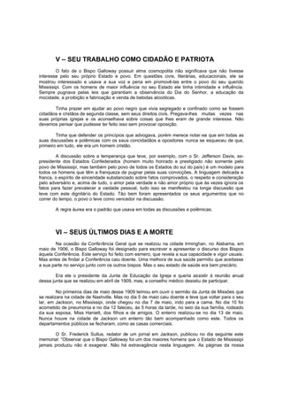 V – SEU TRABALHO COMO CIDADÃO E PATRIOTA
O fato de o Bispo Galloway possuir alma cosmopolita não significava que não tivesse
interesse pelo seu próprio Estado e povo. Em questões civis, literárias, educacionais, ele se
mostrou interessado e usava a sua voz e pena em promovê-las entre o povo do seu querido
Mississipi. Com os homens de maior influência no seu Estado ele tinha intimidade e influência.
Sempre pugnava pelas leis que garantiam a observância do Dia do Senhor, a educação da
mocidade, a proibição e fabricação e venda de bebidas alcoólicas.
Tinha prazer em ajudar ao povo negro que vivia segregado e confinado como se fossem
cidadãos e cristãos de segunda classe, sem seus direitos civis. Pregava-lhes muitas vezes nas
suas próprias igrejas e os aconselhava sobre coisas que lhes eram de grande interesse. Não
devemos pensar que pudesse ter feito isso sem provocar oposição.
Tinha que defender os princípios que advogava, porém merece notar-se que em todas as
suas discussões e polêmicas com os seus concidadãos e opositores nunca se esqueceu de que,
primeiro em tudo, ele era um homem cristão.
A discussão sobre a temperança que teve, por exemplo, com o Sr. Jefferson Davis, expresidente dos Estados Confederados (homem muito honrado e prestigiado não somente pelo
povo de Mississipi, mas também pelo povo de todos os Estados do sul do país ) é um modelo para
todos os homens que têm a franqueza de pugnar pelas suas convicções. A linguagem delicada e
franca, o espírito de sinceridade substanciado sobre fatos comprovados, o respeito e consideração
pelo adversário e, acima de tudo, o amor pela verdade e não amor próprio que às vezes ignora os
fatos para fazer prevalecer a vaidade pessoal, tudo isso se manifestou na longa discussão que
teve com este dignitário do Estado. Tão bem foram apresentados os seus argumentos que no
correr do tempo, o povo o teve como vencedor na discussão.
A regra áurea era o padrão que usava em todas as discussões e polêmicas.

VI – SEUS ÚLTIMOS DIAS E A MORTE
Na ocasião da Conferência Geral que se realizou na cidade Irminghan, no Alabama, em
maio de 1906, o Bispo Galloway foi designado para escrever e apresentar o discurso dos Bispos
àquela Conferência. Este serviço foi feito com esmero, que revela a sua capacidade e vigor usuais .
Mas antes de findar a Conferência caiu doente. Uma melhora de sua saúde permitiu que aceitasse
a sua parte no serviço junto com os outros bispos. Mas o seu estado de saúde era bem precário.
Era ele o presidente da Junta de Educação da Igreja e queria assistir à reunião anual
dessa junta que se realizou em abril de 1909, mas, a conselho médico desistiu de participar.
No primeiros dias de maio desse 1909 teimou em ouvir o sermão da Junta de Missões que
se realizara na cidade de Nashville. Mas no dia 5 de maio caiu doente e teve que voltar para o seu
lar, em Jackson, no Mississipi, onde chegou no dia 7 de maio, indo para a cama. No dia 10 foi
acometido de pneumonia e no dia 12 faleceu, às 5 horas da tarde, no seio da sua família, rodeado
da sua esposa, Miss Haniett, dos filhos e de amigos. O enterro realizou-se no dia 13 de maio.
Nunca houve na cidade de Jackson um enterro tão bem acompanhado como este. Todos os
departamentos públicos se fecharam, como as casas comerciais.
O Sr. Frederick Sullus, redator de um jornal em Jackson, publicou no dia seguinte este
memorial: “Observar que o Bispo Galloway foi um dos maiores homens que o Estado de Mississipi
jamais produziu não é exagerar. Não há extravagância nesta linguagem. As páginas da nossa

 