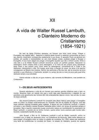 XII
A vida de Walter Russel Lambuth,
o Dianteiro Moderno do
Cristianismo
(1854-1921)
No seio da Igreja Primitiva apareceu um homem que tinha como divisa: “Pregar o
Evangelho nas regiões além”. Sabemos a história deste homem e estamos convencidos de que o
seu espírito missionário correspondia exatamente à sua divisa. O apostolo Paulo se gloriava em
prisões, em açoites e necessidades se, por meio dessas coisas, pudesse pregar e divulgar o
Evangelho. A sua maior alegria era pregar o Evangelho àqueles que não o tinham ouvido. Entre a
vida dele e a de Walter Russel Lambuth levanta-se quase um perfeito paralelo. Nasceram no
estrangeiro; foram criados entre o povo estrangeiro, e no meio do seu próprio povo; estudaram
tanto entre o seu próprio povo como entre os estrangeiros; converteram -se a Cristo e lhe
dedicaram inteiramente a vida. Por longos anos toda a energia do corpo, da alma e do espírito
consagraram ao Mestre dos mestres, Senhor dos senhores e Rei dos reis, até os recantos da terra
sentiram a sua influência, e, finalmente, também no campo da luta no meio do povo pelo qual tinha
dedicado tempo a sua atividade.
Vamos estudar a vida de um guia moderno, não somente do Metodismo, mas também do
Cristianismo.

I – OS SEUS ANTECEDENTES
Quando estudamos a vida de um homem que exerceu grande influência para o bem no
mundo, devemos fazer um estudo dos pais e avós dele para descobrirmos o segredo da sua
grandeza, pois geralmente tais homens têm tido antecedentes dignos e bons. Isso se deu no caso
do bispo Lambuth.
Seu bisavô Guilherme Lambuth foi nomeado pelo Bispo Asbury para pregar o Evangelho
entre os índios no Estado norte-americano do Tenesse. Ele era do estado de Virgínia, uma das
treze colônias originais fundadas pelos ingleses. À época em que Guilherme Lambuth, o bisavô,
principiou o seu trabalho nessas florestas habitadas pelos índios, era tempo de grandes perigos e
privações. Mas o espírito missionário quase aventureiro estava se manifestando no parentesco do
Bispo Lambuth, e quando ele se tornou homem, queria entrar numa aventura pelo mundo todo,
levando o estandarte bendito de Jesus.
John Russel, o filho do Sr. Guilherme Lambuth e avô de Walter Lamburth, entrou no
ministério com a idade de dezesseis anos, na Conferência de Kentucky. Mais tarde ofereceu-se
para pregar o Evangelho entre os índios no estado da Louisiana. Em 1830, estava ele realizando
uma série de conferências no condado de Green, no estado do Alabama, quando de repente

 