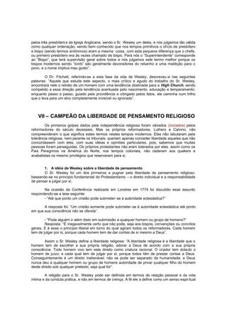 pelos três presbíteros da Igreja Anglicana, sendo o Sr. Wesley um deles, e nós julgamos tão válida
como qualquer ordenação, sendo bem conhecido que nos tempos primitivos o ofício de presbítero
e bispo (sendo termos sinônimos) eram a mesma coisa, com esta pequena diferença que o chefe,
ou primeiro presbítero era às vezes chamado de bispo. Para nós o “Superintendente” corresponde
ao “Bispo”, que terá supervisão geral sobre todos e nós julgamos este termo melhor porque os
bispos modernos sendo “lords” são geralmente devoradores do rebanho e uma maldição para o
povo, e o nome implica mau gosto”.
O Dr. Fitchett, referindo-se a esta fase da vida de Wesley, descreveu-a nas seguintes
palavras: ”Aquele que estuda este aspecto, o mais crítico e agudo do trabalho do Sr. Wesley,
encontrará nele o retrato de um homem com uma tendência obstinada para a High Church, sendo
compelido a essa direção pela tendência acentuada pelo nascimento, educação e temperamento;
enquanto passo a passo, guiado pela providência e obrigado pelos fatos, ele caminha num trilho
que o leva para um alvo completamente invisível ou ignorado”.

VII – CAMPEÃO DA LIBERDADE DE PENSAMENTO RELIGIOSO
Os primeiros golpes dados pela independência religiosa foram vibrados (iniciados) pelos
reformadores do século dezesseis. Mas os próprios reformadores, Luthero e Calvino, não
compreenderam o que significa estes termos nestes tempos modernos. Eles não labutaram pela
tolerância religiosa, nem perante os tribunais; queriam apenas conceder liberdade aqueles que não
concordassem com eles, com suas idéias e opiniões particulares, pois, sabemos que muitas
pessoas foram perseguidas. Os próprios protestantes não eram tolerados por eles, assim como os
Pais Peregrinos na América do Norte, nos tempos coloniais, não cederam aos quakers e
anabatistas os mesmo privilégios que reservaram para si.
1. A idéia de Wesley sobre a liberdade de pensamento .
O Sr. Wesley foi um dos primeiros a pugnar pela liberdade de pensamento religioso,
baseando-se no princípio fundamental do Protestantismo – o direito individual e a responsabilidade
de pensar e julgar por si.
Na ocasião da Conferência realizada em Londres em 1774 foi discutido esse assunto
respondendo-se a tese seguinte:
- “Até que ponto um cristão pode submeter-se à autoridade eclesiástica?”
A resposta foi: “Um cristão somente pode submeter-se à autoridade eclesiástica até ponto
em que sua consciência não se ofenda”.
- “Pode alguém ir além disto em submissão a qualquer homem ou grupo de homens?”
Resposta: “É inegavelmente certo que não pode, seja aos bispos, convenções ou concílios
gerais. E é esse o princípio liberal em torno do qual agiram todos os reformadores. Cada homem
tem de julgar por si, porque cada homem tem de dar contas de si mesmo a Deus”.
Assim o Sr. Wesley define a liberdade religiosa: “A liberdade religiosa é a liberdade que o
homem tem de escolher a sua própria religião, adorar a Deus de acordo com a sua própria
consciência. Todo homem vivo tem este direito como criatura racional. O criador tem dotado o
homem de juízo; e cada qual tem de julgar por si; porque todos têm de prestar contas a Deus.
Conseguintemente é um direito inalienável; não se pode ser separado da humanidade, e Deus
nunca deu a qualquer homem ou grupo de homens autoridade de privar qualquer filho do homem
deste direito sob qualquer pretexto, seja qual for”.
A religião para o Sr. Wesley pode ser definida em termos de relação pessoal e da vida
intima e da conduta prática, e não em termos de crença. A fé ele a define como um senso espir itual

 