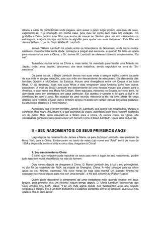 deixou a série de conferências onde pegava, sem avisar o povo. Logo, porém, apareceu de novo,
explicando-se: “Fui chamado em minha casa, pois meu lar conta com mais um cidadão. Em
gratidão a Deus dedico este filho que acaba de nascer ao Senhor para ser um missionário no
estrangeiro, e agora ofereço um fardo de algodão para ajudar nas suas despesas”. Este filho era
James William, o pai do Bispo Walter R. Lambuth.
James William Lambuth foi criado entre os fazendeiros do Mississipi, onde havia muitos
escravos. Quando tinha certa idade, começou a preg ar aos escravos, e quando foi feito um apelo
para missionários irem a China, o Sr. James W. Lambuth se ofereceu dizendo simplesmente: “Eu
irei”.
Trabalhou muitos anos na China e, mais tarde, foi mandado para fundar uma Missão no
Japão, onde, anos depois, descansou dos seus trabalhos, sendo sepultado na terra do “Sol
nascente”.
Da parte do pai, o Bispo Lambuth levava nas suas veias o sangue inglês, porém da parte
de sua mãe o sangue escocês, pois sua mãe era descendente de escoceses. Ela descendia das
famílias Gordon e McClellam, da Escócia. Houve uma divergência entre um Duque e as suas
filhas. O pai deserdou duas das suas filhas e elas emigraram para América junto com outros
escoceses. A mãe do Bispo Lambuth era descendente de uma dessas moças que vieram para a
América, e cujo nome era Maria McClellam. Bem educada, morando no Estado de Nova York, foi
convidada para ser professora em casa particular. Ela aceitou o convite e foi para o Sul e ali
identificou-se com o povo. Na ocasião de uma reunião missionária ela fez uma oferta de cinco
dólares para missões e junto com o dinheiro lançou no cesto um cartão com as seguintes palavras:
Eu dou cinco dólares e a mim mesmo”.
Aconteceu que o jovem ministro James W. Lambuth, que queria ser missionário, chegou a
conhecer Miss Mary McClellam e, o que acontece às vezes, aconteceu com eles: ficaram gostando
um do outro. Mais tarde casaram-se e foram para a China. Aí vemos como, às vezes, são
necessárias gerações para desenvolver um homem como o Bispo Lambuth. Deus sabe o que faz.

II – SEU NASCIMENTO E OS SEUS PRIMEIROS ANOS
Logo depois do casamento de James e Maria, os pais do bispo Lambuth, eles partiram de
Nova York para a China. Embarcaram no navio de velas cujo nome era “Ariel” em 6 de maio de
1854 e depois de cento e trinta e cinco dias chegaram à China!
1. Seu nascimento na China
É certo que ninguém pode escolher os seus pais nem o lugar do seu nascimento, porém
tudo isso tem muita importância na vida do homem.
Dois meses depois de chegarem à China, D. Maria Lambuth deu à luz o seu primogênito,
no dia 10 de novembro de 1854, na cidade de Shanghai, China. A mãe, olhando para os olhos
azuis do seu filhinho, escreveu: “Às nove horas de hoje pela manhã um querido filhinho foi
colocado nos meus braços para nos ser uma benção”, e lhe pôs o nome de Walter Russel.
Quem pode descrever o sentimento de uma verdadeira mãe quando recebe em seus
braços, pela primeira vez, um filhinho! Algum tempo depois, D. Maria Lambuth escrevendo aos
seus amigos nos EUA, disse: “Faz um mês agora desde que Walterzinho veio aos nossos
corações e braços. Ele é um bom bebezinho e estamos contentes em tê-lo conosco. Que Deus nos
ajude a criá-lo para Jesus”.

 