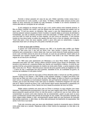 Durante o tempo passado em casa de seu avô, Walter aprendeu muitas coisas boas e
úteis. Escrevendo em outra ocasião, o avô disse: ”O Walter e Nettie estão sempre prontos para
repetir os seus versículos na ocasião do culto doméstico. O Walter é um menino excelente e a
mente dele está em condições de ser cultivada”.
A avó castigava as crianças mais do que o avô, porém ambos eram bastante severos. A
filha do Bispo Lambuth nos conta o que lhe dissera seu pai acerca daquela sua estada com os
seus avós: “O avô era severo na disciplina. Não usava a vara tão freqüentemente, porém os
meninos estavam sempre ocupados e foram incutidos no espírito deles os princípios de atividade e
honestidade, que são os fatores principais numa boa educação. O Walter aprendeu do seu avô
uma boa lição no modo de lustrar os seus sapatos, de que nunca se esqueceu. O avô sempre
insistia em que devia lustrar os saltos dos sapatos tão bem como o bico do calçado, pois dizia ele:
“Você olha para o bico dos seus sapatos, porém o povo olha para os calcanhares, e julgava
desonesto fazer bem um serviço em uma parte e mal feito em outra”.
3. Com os seus pais na China.
A guerra civil norte-americana estourou em 1861 e foi durante este conflito que Walter
passou os dois anos com o seu avô em Nova York. Sem dúvida o menino não tinha idade
suficiente para compreender o motivo desta luta, mas sua mente devia ter ficado perplexa quando
ouvia o seu avô falar acerca do povo do sul do país, ao qual seu pai pertencia. Quem sabe se as
impressões que recebeu durante esta época o levaram mais tarde a ter maior interesse pelos
negros do sul dos EUA e da África?
Em 1863 seus pais apareceram em Mississipi e os seus filhos Walter e Nettie foram
chamados para estar com eles. James e Maria Lambuth ficaram pouco tempo em Mississipi, mas
durante a sua demora ali, a pequena Nettie caiu doente com escarlatina e faleceu. A morte da sua
querida irmã fez uma grande impressão do mistério da morte sobre Walter , e sentiu bastante a falta
dela. Como diz o Sr. Pinson: “Ele tinha pouco mais de oito anos quando sentia as tragédias da vida
– o terror do mar, a separação dos seus queridos, saudades do lar, as crueldades da guerra, os
horrores de moléstias e o luto pelos mortos”.
O pai resolveu partir de novo para a China deixando atrás o túmulo da sua filha querida e
levando consigo a sua esposa , o filho Walter e dois rapazes chineses. A viagem para Nova York
tinha que ser feita num carro e num carro de bois. Esta viagem foi feita no inverno e as estradas
eram ruins e os soldados os incomodavam bastante, até que finalmente venderam o carro com os
cavalos, pois os bois não tinham muito valor para os soldados. Finalmente chegaram em casa dos
pais de D. Maria Lambuth em Nova York, onde ficaram algum tempo descasando e esperando um
navio para embarcar para a China. Dentro de cinco meses se achavam de novo na China.
Walter estava contente com seus pais na China e começou os seus estudos com maior
interesse. Freqüentemente acompanhava o seu pai nas suas viagens pela China. Ele estava nesta
época passando aquele período crítico na vida dos jovens, o período em que os mais velhos não
compreendem os jovens como eles mesmos não se compreendem, porém os pais eram os seus
guias e professores durante este período de formação do seu caráter. Ele aproveitou bastante nas
suas viagens pelas cidades e vilas, acompanhando aquela idade em que precisava da instrução
das escolas superiores, e, além disso, os olhos dele precisavam de tratamento de especialista, não
sendo muito boa a sua saúde.
Tudo isto concorreu para que seus pais decidissem manda-lo novamente para a América
onde podia tratar-se e estudar. Repete-se então a triste história da separação na vida dele e de
seus pais.

 