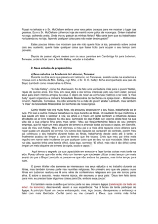 Fiquei no telhado e o Sr. McClellam enfiava uma vara pelos buracos para me mostrar o lugar das
goteiras. Eu e o Sr. McClellam colhemos hoje de manhã nove quilos de morangos. Ontem trabalhei
na roça, colhendo aveia. Onde iria eu passar as minhas férias? Não seria bom que eu trabalhasse
na fazenda ou na loja, fazendo qualquer coisa para não estar desocupado?”
Estas poucas linhas nos mostram que ele n ão queria ficar à toa, pensando sobre outros
com seu sustento; queria fazer qualquer coisa que fosse lícito para ocupar o seu tempo com
proveito.
Depois de passar alguns meses com os seus parentes em Cambridge foi para Lebonon,
Tenesse, onde ia ficar com a família Kelley, estudar e trabalhar.
2. Seus estudos de preparatórios
a)Seus estudos na Academia de Lebonon, Tenesse:
Durante os dois anos que passou em Lebonon, no Tennesse, assistiu aulas na academia e
morava com a família de Mrs. Kelley, cujo filho, o Sr. D. C. Kelley, tinha acompanhado aos pais do
Bispo Lambuth como missionário na China.
“A mãe Kelley”, como lhe chamavam, foi de fato uma verdadeira mãe para o jovem Walter,
rapaz de quinze anos. Ele ficou em casa dela e ela tomou interesse pelo seu bem estar; porque
seus pais eram íntimos amigos da casa. É digno de notar-se como fato histórico o ter sido “a mãe
Kelly” quem organizou a primeira Sociedade Missionária de Senhoras na igreja local – McKendree
Church, Nashville, Tennesse. Ela não somente f oi a mãe do jovem Walter Lambuth, mas também
“a mãe” da Sociedade Missionária de Senhoras da nossa Igreja.
Como Walter não era muito forte, ele procurou desenvolver o seu físico, trabalhando ao ar
livre. Por isso e outros motivos trabalhava na roça durant e as férias. O resultado foi que melhorou a
sua saúde em todo o sentido; a voz, os olhos e o físico em geral sentiram a influência dessas
atividades ao ar livre debaixo do céu azul, iluminado de espl êndido sol. Acerca desta fase na sua
vida diz a sua própria filha anos mais tarde: “Meu pai freqüentemente falava do seu primeiro
emprego, que foi roçar um meio alqueire de terreno e arrancar todos os tocos e cepos, em Seeville,
casa de meu avô Kelley. Meu avô ofereceu a meu pai e a mais dois rapazes cinco dólares para
roçar quase um alqueire de terreno. Os outros dois rapazes se cansaram do contrato, porém meu
pai continuou o seu trabalho durante todas as férias, trabalhando desde cedo até à tarde; e
finalmente acabou de limpar a parte do terreno que lhe tocara. Creio que meu pai tinha mais
orgulho em narrar este incidente do que qualquer outro que se deu na sua mocidade. Mais tarde
na vida, quando tinha uma tarefa difícil, dizia logo, sorrindo: “É difícil, mas não é tão difícil como
limpar um meio alqueire de te rreno de cipós, tocos e cepos”.”
Aqui temos o segredo da sua capacidade em executar e fazer tantas coisas mais tarde na
vida. Posso afirmar que não tenho visto um homem que soubesse utilizar o seu tempo com mais
acerto do que o Bispo Lambuth; e parece-me que não andava às pressas, mas tinha tempo para
tudo.
O jovem Walter não somente se interessava nos seus estudos e no trabalho durante as
férias, mas também tomava parte nas reuniões religiosas. No primeiro ano que ele passou suas
férias em Lebonon realizou-se lá uma série de conferências religiosas em que ele tomou parte
ativa. E sobre o assunto, nessa mesma época, ele escreveu a seus pais: “Deus tem feito tanto
para mim, eu preciso fazer algumas coisas para Ele, embora seja pouco”.
Foi também nesta ocasião que tomou parte no seu primeiro ágape (celebração da festa do
amor, da koinonia), descrevendo assim a sua experiência: “Ás 3 horas da tarde participei do
ágape. A princípio fiquei um pouco embaraçado, mas, logo depois, desapareceu o embaraço e
falei com mais liberdade. Contei como eu me converti a Deus; que minha mãe tinha

 