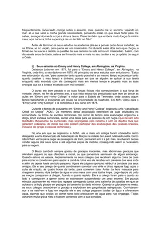 freqüentemente conversado comigo sobre o assunto, mas, quando me vi, sozinho, viajando no
mar, ali é que senti a minha grande necessidade, pensando então no que devia fazer para me
salvar, entregando-me de corpo e alma a Jesus. Disse também que embora muito longe da minha
casa, aqui na terra, tinha esperança de um lar feliz no Céu”.
Antes de terminar os seus estudos na academia pôs-se a pensar onde devia trabalhar; se
na China, se no Japão, pois queria ser um missionário. Foi durante estes dois anos que chegou a
firmar-se na sua fé e decidiu a questão da sua carreira na vida como um missionário. Assim, com
dezessete anos de idade, estava se firmando mais e mais no seu caráter e no pr opósito de seguir
a Cristo.
b) Seus estudos no Emory and Henry College, em Abringdon, na Virginia.
Deixando Lebonon em 1871, foi para o “Emory and Henry College”, em Abringdon, na
Virgínia, onde tirou o seu diploma em 1875. Ali principiou os seus estudos com entusiasmo. “Estou
me esforçando, diz ele, “para aprender tanto quanto possível e ao mesmo tempo economizar tanto
quanto possível o meu tempo e dinheiro; porque sei que se alguém se aplicar à sua tarefa
enquanto está entretido com ela conseguirá mais em menos tempo e poupará mais as suas
energias que se a tivesse encetado com má vontade”.
O curso era bem pesado e as suas forças físicas não correspondiam à sua força de
vontade. Assim, no fim do primeiro ano, a sua vista estava tão prejudicada que teve de deixar as
aulas em “Emory and Henry College” e voltar para o Estado de Tennesse, onde passou algum
tempo trabalhando e estudando um pouco na Universidade de Nashville. Em 1874 voltou para o
“Emory and Henry College” e lá completou o seu curso em 1875.
Durante o tempo de estudante em “Emory and Henry College” organizou uma “Associação
Cristã de Moços” (ACM). Os membros desta associação estendiam as suas atividades na
comunidade na forma de escolas dominicais. No correr do tempo esta associação organizou e
dirigiu cinco escolas dominicais, sendo uma delas para as pessoas de cor negra (que haviam sido
libertadas oficialmente da escravidão, mas segregadas pelo racismo e sem os direitos civis que
garantem cidadania, de modo que não podiam participar das associações das pessoas brancas,
inclusive de igrejas e escolas dominicais).
No ano em que se organizou a ACM., ele e mais um colega foram nomeados como
delegados a uma Convenção da Associação de Moços na cidade de Lawell, Massachusetts. Como
não tinham verba para pagar as passagens de trem, pensaram em ir a pé; mas, resolveram depois
vender alguns dos seus livros e até algumas peças da mobília, conseguindo assim o necessário
para a viagem.
O Bispo Lambuth sempre gostou de gracejos inocentes, mas abominava gracejos que
ofendiam alguém ou que ofendiam a moral, ou que porventura servissem de algum embaraço.
Quando estava na escola, freqüentemente os seus colegas que recebiam alguma coisa de casa
para comer o convidavam para ajudar a comê-la. Uma vez ele recebeu um presente dos seus avós
e além do tapete havia um bolo pequeno. Agora ele julgava oportuno retribuir a bondade dos seus
amigos. Ele e seu colega de quarto combinaram convidar uns vinte e cinco rapazes logo após o
culto de oração, às quatro horas da tarde, para comerem bolo. Antes da hora marcada para
chegarem arranjou dois baldes de água e uma mesa com uma toalha limpa. Logo depois do culto
os moços começaram a chegar, ficando o quarto repleto. Ele e o colega foram para o quarto ao
lado e começaram a gemer como se estivessem suspendendo um peso enorme. Em poucos
minutos apareceram no meio dos rapazes carregando juntos uma caixinha de papelão em que se
achava o tal bolo picado em pedaços do tamanho do dedo mínimo. Quando a colocaram na mesa,
os seus colegas descobriram o gracejo e explodiram em gargalhadas estrepitosas. Convidaramnos a se servirem e logo em seguida ele e seu colega pegaram baldes de água e ofereceram
água, dizendo que depois de comer tanto bolo precisavam de água para não engasgar. Todos
acharam muita graça nisto e ficaram contentes com a sua bondade.

 