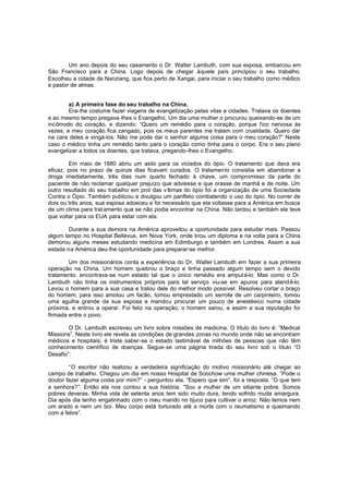 Um ano depois do seu casamento o Dr. Walter Lambuth, com sua esposa, embarcou em
São Francisco para a China. Logo depois de chegar àquele país principiou o seu trabalho.
Escolheu a cidade de Nanziang, que fica perto de Xangai, para iniciar o seu trabalho como médico
e pastor de almas.
a) A primeira fase do seu trabalho na China.
Era-lhe costume fazer viagens de evangelização pelas vilas e cidades. Tratava os doentes
e ao mesmo tempo pregava -lhes o Evangelho. Um dia uma mulher o procurou queixando-se de um
incômodo do coração, e dizendo: “Quero um remédio para o coração, porque fico nervosa às
vezes, e meu coração fica zangado, pois os meus parentes me tratam com crueldade. Quero dar
na cara deles e xingá-los. Não me pode dar o senhor alguma coisa para o meu coração?” Neste
caso o médico tinha um remédio tanto para o coração como tinha para o corpo. Era o seu plano
evangelizar a todos os doentes, que tratava, pregando-lhes o Evangelho.
Em maio de 1880 abriu um asilo para os viciados do ópio. O tratamento que dava era
eficaz, pois no prazo de quinze dias ficavam curados. O tratamento consistia em abandonar a
droga imediatamente, três dias num quarto fechado à chave, um compromisso da parte do
paciente de não reclamar qualquer prejuízo que adviesse e que orasse de manhã e de noite. Um
outro resultado do seu trabalho em prol das vítimas do ópio foi a organização de uma Sociedade
Contra o Ópio. Também publicou e divulgou um panfleto combatendo o uso do ópio. No correr de
dois ou três anos, sua esposa adoeceu e foi necessário que ela voltasse para a América em busca
de um clima para trat amento que se não podia encontrar na China. Não tardou e também ele teve
que voltar para os EUA para estar com ela.
Durante a sua demora na América aproveitou a oportunidade para estudar mais. Passou
algum tempo no Hospital Bellevue, em Nova York, onde tirou um diploma e na volta para a China
demorou alguns meses estudando medicina em Edimburgo e também em Londres. Assim a sua
estada na América deu-lhe oportunidade para preparar-se melhor.
Um dos missionários conta a experiência do Dr. Walter Lambuth em fazer a sua primeira
operação na China. Um homem quebrou o braço e tinha passado algum tempo sem o devido
tratamento; encontrava-se num estado tal que o único remédio era amput á-lo. Mas como o Dr.
Lambuth não tinha os instrumentos próprios para tal serviço viu-se em apuros para atend ê-lo.
Levou o homem para a sua casa e tratou dele do melhor modo possível. Resolveu cortar o braço
do homem; para isso amolou um facão, tomou emprestado um serrote de um carpinteiro, tomou
uma agulha grande da sua esposa e mandou procurar um pouco de anestésico numa cidade
próxima, e entrou a operar. Foi feliz na operação, o homem sarou, e assim a sua reputação foi
firmada entre o povo.
O Dr. Lambuth escreveu um livro sobre missões de medicina. O título do livro é: “Medical
Missions”. Neste livro ele revela as condições de grandes zonas no mundo onde não se encontram
médicos e hospitais; é triste saber -se o estado lastimável de milhões de pessoas que não têm
conhecimento científico de doenças. Segue-se uma página tirada do seu livro sob o título “O
Desafio”:
“O escritor não realizou a verdadeira significação do motivo missionário até chegar ao
campo de trabalho. Chegou um dia em nosso Hospital de Soochow uma mulher chinesa. “Pode o
doutor fazer alguma coisa por mim?” - perguntou ela. “Espero que sim”, foi a resposta. “O que tem
a senhora?”. Então ela nos contou a sua história. “Sou a mulher de um sitiante pobre. Somos
pobres deveras. Minha vida de setenta anos tem sido muito dura, tendo sofrido muita amargura.
Dia após dia tenho engatinhado com o meu marido no tijuco para cultivar o arroz. Não temos nem
um arado e nem um boi. Meu corpo está torturado até a morte com o reumatismo e queimando
com a febre”.

 