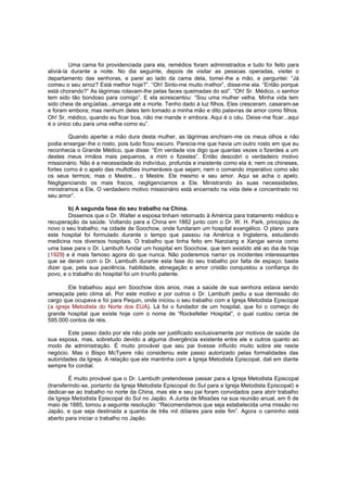 Uma cama foi providenciada para ela, remédios foram administrados e tudo foi feito para
aliviá-la durante a noite. No dia seguinte, depois de visitar as pessoas operadas, visitei o
departamento das senhoras, e parei ao lado da cama dela, tomei -lhe a mão, e perguntei: “Já
comeu o seu arroz? Está melhor hoje?”. “Oh! Sinto-me muito melhor”, disse-me ela. “Então porque
está chorando?” As lágrimas rolavam-lhe pelas faces queimadas do sol”. “Oh! Sr. Médico, o senhor
tem sido tão bondoso para comigo”. E ela acrescentou: “Sou uma mulher velha. Minha vida tem
sido cheia de angústias...amarga até a morte. Tenho dado à luz filhos. Eles cresceram, casaram-se
e foram embora; mas nenhum deles tem tomado a minha mão e dito palavras de amor como filhos.
Oh! Sr, médico, quando eu ficar boa, não me mande ir embora. Aqui é o céu. Deixe -me ficar...aqui
é o único céu para uma velha como eu”.
Quando apertei a mão dura desta mulher, as lágrimas enchiam-me os meus olhos e não
podia enxergar-lhe o rosto, pois tudo ficou escuro. Parecia-me que havia um outro rosto em que eu
reconhecia o Grande Médico, que disse: “Em verdade vos digo que quantas vezes o fizerdes a um
destes meus irmãos mais pequenos, a mim o fizestes”. Então descobri o verdadeiro motivo
missionário. Não é a necessidade do indivíduo, profunda e insistente como ela é; nem os chineses,
fortes como é o apelo das multidões inumeráveis que sejam; nem o comando imperativo como são
os seus termos; mas o Mestre... o Mestre. Ele mesmo e seu amor. Aqui se acha o apelo.
Negligenciando os mais fracos, negligenciamos a Ele. Ministrando às suas necessidades,
ministramos a Ele. O verdadeiro motivo missionário está encerrado na vida dele e concentrado no
seu amor”.
b) A segunda fase do seu trabalho na China.
Dissemos que o Dr. Walter e esposa tinham retornado à América para tratamento médico e
recuperação da saúde. Voltando para a China em 1882 junto com o Dr. W. H. Park, principiou de
novo o seu trabalho, na cidade de Soochow, onde fundaram um hospital evangélico. O plano para
este hospital foi formulado durante o tempo que passou na América e Inglaterra, estudando
medicina nos diversos hospitais. O trabalho que tinha feito em Nanziang e Xangai servia como
uma base para o Dr. Lambuth fundar um hospital em Soochow, que tem existido até ao dia de hoje
(1929) e é mais famoso agora do que nunca. Não poderemos narrar os incidentes interessantes
que se deram com o Dr. Lambuth durante esta fase do seu trabalho por falta de espaço; basta
dizer que, pela sua paciência, habilidade, abnegação e amor cristão conquistou a confiança do
povo, e o trabalho do hospital foi um triunfo patente.
Ele trabalhou aqui em Soochow dois anos, mas a saúde de sua senhora estava sendo
ameaçada pelo clima ali. Por este motivo e por outros o Dr. Lambuth pediu a sua demissão do
cargo que ocupava e foi para Pequin, onde iniciou o seu trabalho com a Igreja Metodista Episcopal
(a igreja Metodista do Norte dos EUA). Lá foi o fundador de um hospital, que foi o começo do
grande hospital que existe hoje com o nome de “Rockefeller Hospital”, o qual custou cerca de
595.000 contos de réis.
Este passo dado por ele não pode ser justificado exclusivamente por motivos de saúde da
sua esposa, mas, sobretudo devido a alguma divergência existente entre ele e outros quanto ao
modo de administração. É muito provável que seu pai tivesse influído muito sobre ele neste
negócio. Mas o Bispo McTyeire não considerou este passo autorizado pelas formalidades das
autoridades da Igreja. A relação que ele mantinha com a Igreja Metodista Episcopal, dali em diante
sempre foi cordial.
É muito provável que o Dr. Lambuth pretendesse passar para a Igreja Metodista Episcopal
(transferindo-se, portanto da Igreja Metodista Episcopal do Sul para a Igreja Metodista Episcopal) e
dedicar-se ao trabalho no norte da China, mas ele e seu pai foram convidados para abrir trabalho
da Igreja Metodista Episcopal do Sul no Japão. A Junta de Missões na sua reunião anual, em 6 de
maio de 1885, tomou a seguinte resolução: “Recomendamos que seja estabelecida uma missão no
Japão, e que seja destinada a quantia de três mil dólares para este fim”. Agora o caminho está
aberto para iniciar o trabalho no Japão.

 