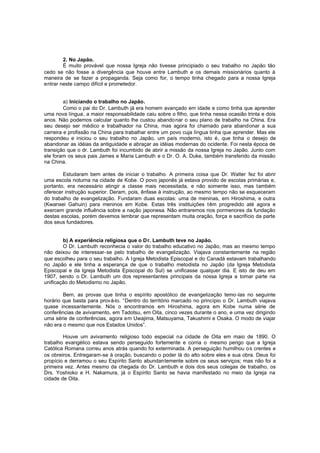 2. No Japão.
É muito provável que nossa Igreja não tivesse principiado o seu trabalho no Japão tão
cedo se não fosse a divergência que houve entre Lambuth e os demais missionários quanto à
maneira de se fazer a propaganda. Seja como for, o tempo tinha chegado para a nossa Igreja
entrar neste campo difícil e prometedor.
a) Iniciando o trabalho no Japão.
Como o pai do Dr. Lambuth já era homem avançado em idade e como tinha que aprender
uma nova língua, a maior responsabilidade caiu sobre o filho, que tinha nessa ocasião trinta e dois
anos. Não podemos calcular quanto lhe custou abando nar o seu plano de trabalho na China. Era
seu desejo ser médico e trabalhador na China, mas agora foi chamado para abandonar a sua
carreira e profissão na China para trabalhar entre um povo cuja língua tinha que aprender. Mas ele
respondeu e iniciou o seu trabalho no Japão, um país moderno, isto é, que tinha o desejo de
abandonar as idéias da antiguidade e abraçar as idéias modernas do ocidente. Foi nesta época de
transição que o dr. Lambuth foi incumbido de abrir a missão da nossa Igreja no Japão. Junto com
ele foram os seus pais James e Maria Lambuth e o Dr. O. A. Duke, também transferido da missão
na China.
Estudaram bem antes de iniciar o trabalho. A primeira coisa que Dr. Walter fez foi abrir
uma escola noturna na cidade de Kobe. O povo japonês já estava provido de escolas primárias e,
portanto, era necessário atingir a classe mais necessitada, e não somente isso, mas também
oferecer instrução superior. Deram, pois, ênfase à instrução, ao mesmo tempo não se esqueceram
do trabalho de evangelização. Fundaram duas escolas: uma de meninas, em Hiroshima, e outra
(Kwansei Gahuin) para meninos em Kobe. Estas três instituições têm progredido até agora e
exercem grande influência sobre a nação japonesa. Não entraremos nos pormenores da fundação
destas escolas, porém devemos lembrar que representam muita oração, força e sacrifício da parte
dos seus fundadores.
b) A experiência religiosa que o D r. Lambuth teve no Japão.
O Dr. Lambuth reconhecia o valor do trabalho educativo no Japão, mas ao mesmo tempo
não deixou de interessar-se pelo trabalho de evangelização. Viajava constantemente na região
que escolheu para o seu trabalho. A I greja Metodista Episcopal e do Canadá estavam trabalhando
no Japão e ele tinha a esperança de que o trabalho metodista no Japão (da Igreja Metodista
Episcopal e da Igreja Metodista Episcopal do Sul) se unificasse qualquer dia. E isto de deu em
1907, sendo o Dr. Lambuth um dos representantes principais da nossa Igreja a tomar parte na
unificação do Metodismo no Japão.
Bem, as provas que tinha o espírito apostólico de evangelização temo -las no seguinte
horário que basta para prová-lo. “Dentro do território marcado no princípio o Dr. Lambuth viajava
quase incessantemente. Nós o encontramos em Hiroshima, agora em Kobe numa série de
conferências de avivamento, em Tadotsu, em Oita, cinco vezes durante o ano, e uma vez dirigindo
uma série de conferências, agora em Uwajima, Matsuyama, Takushimi e Osaka. O modo de viajar
não era o mesmo que nos Estados Unidos”.
Houve um avivamento religioso todo especial na cidade de Oita em maio de 1890. O
trabalho evangélico estava sendo perseguido fortemente e corria o mesmo perigo que a Igreja
Católica Romana correu anos atrás quando foi exterminada. A perseguição humilhou o s crentes e
os obreiros. Entregaram-se à oração, buscando o poder lá do alto sobre eles e sua obra. Deus foi
propício e derramou o seu Espírito Santo abundantemente sobre os seus serviços; mas não foi a
primeira vez. Antes mesmo da chegada do Dr. Lambuth e dois dos seus colegas de trabalho, os
Drs. Yoshioko e H. Nakamura, já o Espírito Santo se havia manifestado no meio da Igreja na
cidade de Oita.

 