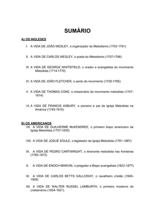 SUMÁRIO
A) OS INGLESES
I. A VIDA DE JOÃO WESLEY, o organizador do Metodismo (1703-1791)

II. A VIDA DE CARLOS WESLEY, o poeta do Metodismo (1707-1788)

III. A VIDA DE GEORGE WHITEFIELD, o orador e evangelista do movimento
Metodista (1714-1770)

IV. A VIDA DE JOÃO FLETCHER, o santo do movimento (1729-1785)

V. A VIDA DE THOMAS COKE, o missionário do movimento metodista (17471814)

VI. A VIDA DE FRANCIS ASBURY, o pioneiro e pai da Igreja Metodista na
América (1745-1816)

B) OS AMERICANOS
VII. A VIDA DE GUILHERME McKENDREE, o primeiro bispo americano da
Igreja Metodista (1757-1835)

VIII. A VIDA DE JOSUÉ SOULE, o legislador da Igreja Metodista (1781-1867)

IX.

A VIDA DE PEDRO CARTWRIGHT, o itinerante metodista nas fronteiras
(1785-1872)

X.

A VIDA DE ENOCH MARVIN, o pregador e Bispo evangelista (1823-1877)

XI.

A VIDA DE CARLOS BETTS GALLOWAY, o cavalheiro cristão (18491909)

XII. A VIDA DE WALTER RUSSEL LAMBURTH, o primeiro moderno do
cristianismo (1854-1921).

 