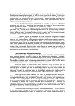 pelo qual vemos “a luz do conhecimento da glória de Deus na face de Jesus Cristo”, e como
conseqüência temos confiança perfeita no amor de Deus”. Continuando, ele diz: “o resumo da
nossa doutrina a respeito da religião interna é composto de dois pont os: amar a Deus de todo o
nosso coração e ao nosso próximo como a nós mesmos. E a respeito da religião externa em dois
pontos: fazer tudo para a glória de Deus e fazer aos outros o que nós queremos que eles nos
façam em circunstancias semelhantes”.
Ele não concordava com aqueles que insistiam em que antes de alguém se poder salvar
tinha de ter uma idéia clara a respeito das doutrinas básicas do cristianismo, tais como a queda do
homem, a justificação pela fé e a expiação feita por Cristo na cruz. Ele diz:
“Eu creio que ele tem mais respeito à bondade do coração do que aos pensamentos claros
da cabeça, e se o coração de um homem estiver cheio da graça de Deus e do poder do Espírito
Santo, e aquele humilde e doce amor para com Deus e os homens, não posso acreditar que Deus
resolva lançar tal homem no fogo eterno preparado para o Diabo e seus anjos somente porque as
suas idéias não são claras ou porque as suas concepções são confusas”.
Ele podia apreciar os sentimentos de outros, mesmo não concordando com eles
quanto as suas idéias e opiniões religiosas. Tinha amigos entre os quakers, anabatistas e católicos
romanos. O Sr. Wesley almejava uma cooperação mais franca entre todos os cristãos protestantes.
Assim aconselhou “ao povo chamado Metodista”: “Sede fi éis aos vossos princípios acerca das
opiniões e das coisas externas da religião. Empregai todas as ordenanças que julgais que são de
Deus, porém acautelai-vos de um espírito intolerante para com aqueles que não usam as mesmas
ordenanças. Conformai-vos aqueles modos de culto que provais, mas amai aqueles que não
podeis aceitar como irmãos. Dai tanta ênfase quanto possível às opiniões que todos adotais, e
considerai conformes com a verdade e a razão; porém não tenhais raiva ou desgosto ou desprezo
por aquele que tem opiniões diferentes das vossas.”
2. A controvérsia de Wesley sobre o assunto.
Não houve em toda a Inglaterra, naquela época, outro homem tão fortemente atacado
pelos ideais que advogava como o Sr. Wesley. O Rev. Richard Green (pesquisador e historiador
metodista norte -americano) aponta trezentos e trinta e dois títulos de obras anti-metodistas escritas
por clérigos. A linguagem dessas obras tinha o cunho característico da linguagem polemística
daquela época. Diversos bispos atacaram sem misericórdia o Sr. Wesley e não acharam termos
assaz fortes para exprimir todo o desgosto e desprezo que lhe votavam.
Wesley não gostava de controvérsias e deixou muita coisa passar em sil êncio. Mas, às
vezes, pelo amor que tinha à verdade, foi obrigado a defender-se e defender as verdades que
pregava. Depois de preparar uma carta em resposta a acusações feitas pelo bispo Livington, ele
disse: “Trabalho pesado, e trabalho tal que não escolhi, porém, que às vezes tem que ser feito.
Bem disse o homem da antiguidade: “Deus fez necessária a teologia prática, porém o diabo a
controverteu. Mas isso é necessário; temos de resistir ao diabo; senão, ele não fugirá de nós”.
O seguinte incidente revela o espírito com que o Sr. Wesley suportava a perseguição.
Tinha ele prometido levar, certo dia, a sua pequena sobrinha Sarah, filha de seu irmão Carlos, a
um passeio em Canterbey. Mas, um dia antes, seu irmão Carlos o chamou com muita solicitude,
avisando-o de que sua esposa tinha em seu poder algumas cartas que ele havia escrito a terceiros
e que ela havia modificado algumas expressões, assim alterando completamente o sentido, e que
ia publicá-las no Morning Post; portanto devia ele desistir do passeio, etc., e defender sua
reputação. Mas o Sr. Wesley disse a Carlos: “Irmão, quando me consagrei a Deus e comigo meu
comodismo, meu tempo, minha vida, fiz acaso exceção da minha reputação? Não. Pode dizer a
Sarah que eu irei com ela amanhã em Canterbey”.
A controvérsia mais prolongada e mais difícil foi a controvérsia relativa à doutrina calvinista
e arminiana. Desde o tempo da Reforma Protestante o Calvinismo tinha sido a doutrina
predominante do Protestantismo, mas o Sr. Wesley não podia aceitá-lo, preferindo enfrentar a

 