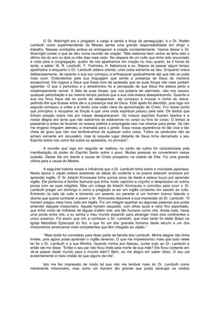 O Dr. Wainright era o pregador a cargo e sentia a força da perseguição, e o Dr. Walter
Lambuth como superintendente da Missão sentia uma grande responsabilidade em dirigir o
trabalho. Nessas condições ambos se entregaram à oração constantemente. Vamos deixar o Dr.
Wainright contar o que se deu numa reunião de oração: “Não estamos bem certos se teria sido o
último dia do ano ou dois ou três dias mais cedo. Na véspera de um culto que tinha sido anunciado
à noite para a congregação, quatro de nós ajoelhamos em oração no meu quarto, às 4 horas da
tarde, a saber: W. R. Lambuth, Y. Yoshioka, H. Nakamura e eu. Depois de passar algum tempo
ajoelhados e enquanto o D r. Lambuth estava orando, uma coisa estranha se deu. Enquanto orava
deliberadamente, de repente a sua voz começou a enfraquecer gradualmente até que não se pode
mais ouvir. Entendemos pela sua linguagem que sentia a presença de Deus de maneira
excepcional. Ele rogava a Deus que fosse livre da opressão que as suas forças não mais podiam
agüentar. O que o perturbou e o amedrontou foi a percepção de que Deus lhe estava perto e
misteriosamente visível. A falta de suas forças, que nos poderia ter alarmado, não nos causou
qualquer perturbação e ao mesmo tempo parecia que a sua vida estava desaparecendo. Quando a
sua voz ficou fraca até ao ponto de desaparecer, ele começou a invocar o nome de Jesus,
pedindo-lhe que ficasse entre ele e a presença real de Deus. Este apelo foi atendido, pois logo em
seguida começou a voltar a si tendo uma visão clara da aproximação de Cristo. Fo i nesse ponto
que principiou a recuperar as forças e que uma onda espiritual passou pela sala. Os fardos que
tinham pesado sobre nós por meses desapareceram. Os nossos espíritos ficaram libertos e a
nossa alegria era tanta que não sabíamos se estávamos no corpo ou fora do corpo. O tempo ia
passando e antes de levantar os nossos joelhos a empregada veio nos chamar para jantar. Se não
me engano ninguém atendeu a chamada para o jantar. Essa nossa experiência foi tão viva e tão
cheia de gozo que não nos lembrávamos de qualquer outra coisa. Todos os cenáculos não se
acham somente em Jerusalém, mas lá naquele lugar distante de Deus tinha derramado o seu
Espírito sobre nós como fez sobre os apóstolos, no principio”.
A reunião que logo em seguida se realizou no sal ão de cultos foi caracterizada pela
manifestação do poder do Espírito Santo sobre o povo. Muitas pessoas se converteram nessa
ocasião. Desse dia em diante a causa de Cristo prosperou na cidade de Oita. Foi uma grande
vitória para a causa do Mestre.
A seguinte história revela a influência que o Dr. Lambuth tinha sobre a mocidade japonesa.
Nesta época o Japão estava aceitando as idéias do ocidente e os jovens estavam ansiosos por
aprender inglês. O Sr. Adachi Kinnosuke tinha quinze anos de idade e estava louco por aprender
inglês. Ele pertencia à família Samurai que tinha muito capricho e orgulho e desprezava os outros
povos com as suas religiões. Mas um colega de Adachi Kinnosuke o convidou para ouvir o Dr.
Lambuth pregar um domingo e como a pregação ia ser em inglês consentiu em assistir ao culto.
Entrando na sala de culto e tomando um assento viu perante si um homem branco falando o
idioma que queria conhecer e assim o Sr. Kinnosuke descreve a sua impressão do Dr. Lambuth: “O
homem pregou meia hora, tudo em inglês. Foi um milagre apanhar eu algumas palavras que podia
entender daquele missionário. Aquele homem esquisito, com olhos azuis e nariz fino espontado,
que tinha vindo de milhares de léguas d’além mar, era tão humano como nós. Ainda mais, havia
uma ponte entre nós, e eu sentia o meu mundo expandir para abranger mais dois continentes e
cinco oceanos. Foi assim que vim a conhecer o Dr. Lambuth, que mais tarde foi eleito Bispo na
Igreja Metodista Episcopal do Sul, e que foi um dos grandes homens deste século e um dos
missionários americanos mais competentes que têm chegado ao Japão. ”
“Mais tarde fui convidado para fazer parte da família dos Lambuth. Minha alegria não tinha
limites, pois agora podia aprender o inglês deveras. O que me impressionou mais que tudo neste
lar foi o Dr. Lambuth e a sua filhinha. Quando minha avó faleceu, contei tudo ao Dr. Lambuth e
então ele me disse: “Então o seu pai não ficou triste pela morte de sua mãe? Ele ficou contente em
vê-la passar deste mundo para o mundo além? Bem, eu me alegro em saber disso. O seu pai
evidentemente é mais cristão do que alguns de nós”.
Isto me fez impressão de modo tal que não me lembrei mais do Dr. Lambuth como
meramente missionário, mas como um homem tão grande que podia abranger os credos

 