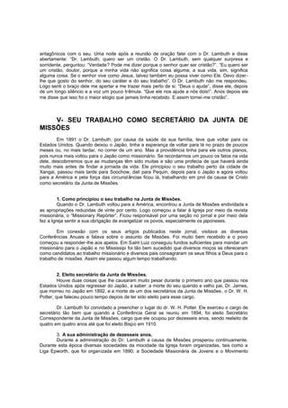 antagônicos com o seu. Uma noite após a reunião de oração falei com o Dr. Lambuth e disse
abertamente: “Dr. Lambuth, quero ser um cristão. O Dr. Lambuth, sem qualquer surpresa e
sorridente, perguntou: “Verdade? Pode me dizer porque o senhor quer ser cristão?”. “Eu quero ser
um cristão, doutor, porque a minha vida não significa coisa alguma; a sua vida, sim, significa
alguma coisa. Se o senhor vive como Jesus, talvez também eu possa viver como Ele. Devo dizerlhe que gosto do senhor, do seu caráter e do seu trabalho”. O Dr. Lambuth não me respondeu.
Logo senti o braço dele me apertar e me trazer mais perto de si. “Deus o ajude”, disse ele, depois
de um longo silêncio e a voz um pouco tr êmula. “Que ele nos ajude a nós dois!”. Anos depois ele
me disse que isso foi o maior elogio que jamais tinha recebido. E assim tornei-me cristão”.

V- SEU TRABALHO COMO SECRETÁRIO DA JUNTA DE
MISSÕES
Em 1891 o Dr. Lambuth, por causa da saúde da sua família, teve que voltar para os
Estados Unidos. Quando deixou o Japão, tinha a esperança de voltar para lá no prazo de poucos
meses ou, no mais tardar, no correr de um ano. Mas a providência tinha para ele outros planos,
pois nunca mais voltou para o Japão como missionário. Se recordarmos um pouco os fatos na vida
dele, descobriremos qu e as mudanças têm sido muitas e são uma profecia de que haverá ainda
muito mais antes de findar a jornada da vida. Ele principiou o seu trabalho perto da cidade de
Xangai, passou mais tarde para Soochow, dali para Pequin, depois para o Japão e agora voltou
para a América e pela força das circunst âncias ficou lá, trabalhando em prol da causa de Cristo
como secretário da Junta de Missões.
1. Como principiou o seu trabalho na Junta de Missões.
Quando o Dr. Lambuth voltou para a América, encontrou a Junta de Missões endividada e
as apropriações reduzidas de vinte por cento. Logo começou a falar à Igreja por meio da revista
missionária, o “Missionary Repórter”. Ficou responsável por uma seção no jornal e por meio dela
fez a Igreja sentir a sua obrigação de evangelizar os povos, especialmente os japoneses.
Em conexão com os seus artigos publicados neste jornal, visitava as diversas
Conferências Anuais e falava sobre o assunto de Missões. Foi muito bem recebido e o povo
começou a responder-lhe aos apelos. Em Saint Luiz conseguiu fundos suficientes para mandar um
missionário para o Japão e no Mississipi foi tão bem sucedido que diversos moços se ofereceram
como candidatos ao trabalho missionário e diversos pais consagraram os seus filhos a Deus para o
trabalho de missões. Assim ele passou algum tempo trabalhando.
2. Eleito secretário da Junta de Missões.
Houve duas coisas que lhe causaram muito pesar durante o primeiro ano que passou nos
Estados Unidos após regressar do Japão, a saber: a morte do seu querido e velho pai, Dr. James,
que morreu no Japão em 1892, e a morte de um dos secretários da Junta de Missões , o Dr. W. H.
Potter, que faleceu pouco tempo depois de ter sido eleito para esse cargo.
Dr. Lambuth foi convidado a preencher o lugar do dr. W. H. Potter. Ele exerceu o cargo de
secretário tão bem que quando a Conferência Geral se reuniu em 1894, foi eleito Secretário
Correspondente da Junta de Missões, cargo que ele ocupou por dezesseis anos, sendo reeleito de
quatro em quatro anos até que foi eleito Bispo em 1910.
3. A sua administração de dezesseis anos.
Durante a administração do Dr. Lambuth a causa de Missões prosperou continuamente.
Durante esta época diversas sociedades da mocidade da Igreja foram organizadas, tais como a
Liga Epworth, que foi organizada em 1890, a Sociedade Missionária de Jovens e o Movimento

 