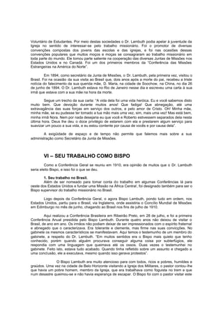 Voluntário de Estudantes. Por meio destas sociedades o Dr. Lambuth podia apelar à juventude da
Igreja no sentido de interessar-se pelo trabalho missionário. Foi o promotor de diversas
convenções compostas dos jovens das escolas e das igrejas, e foi nas ocasiões dessas
convenções populares que muitos moços e moças se consagraram ao trabalho missionário em
toda parte do mundo. Ele tomou parte saliente na cooperação das diversas Juntas de Missões nos
Estados Unidos e no Canadá. Foi um dos primeiros membros da “Conferência das Missões
Estrangeiras na América do Norte”.
Em 1894, como secretário da Junta de Missões, o Dr. Lambuth, pela primeira vez, visitou o
Brasil. Foi na ocasião da sua visita ao Brasil que, dois anos após a morte do pai, recebeu a triste
notícia do falecimento da sua querida mãe, D. Maria, na cidade de Soochow, na China, no dia 26
de junho de 1894. O Dr. Lambuth estava no Rio de Janeiro nesse dia e escreveu uma carta à sua
irmã que estava com a sua mãe na hora da morte.
Segue um trecho da sua carta: “A vida dela foi uma vida heróica. Eu e você sabemos disto
muito bem. Que devoção durante muitos anos! Que fadiga! Que abnegação, até uma
extravagância das suas forças em serviço dos outros, e pelo amor de Cristo. Oh! Minha mãe,
minha mãe, se eu pudesse ter tomado a tua mão mais uma vez, sim, mais uma vez! Mas está bem,
minha irmã Nora. Nem por nada desejaria eu que você e Roberto estivessem separados dela nesta
última hora. Deus lhe deu o doce privilégio de estarem com ela e prestarem algum serviço para
suavizar um pouco a sua vida, e eu estou contente por causa de vocês e por causa dela”.
A exigüidade de espaço e de tempo não permite que falemos mais sobre a sua
administração como Secretário da Junta de Missões.

VI – SEU TRABALHO COMO BISPO
Como a Conferência Geral se reuniu em 1910, era opinião de muitos que o Dr. Lambuth
seria eleito Bispo, e isso foi o que se deu.
1. Seu trabalho no Brasil.
Além de ser nomeado para tomar conta do trabalho em algumas Conferências lá para
oeste dos Estados Unidos e fundar uma Missão na África Central , foi designado também para ser o
Bispo supervisor do trabalho missionário no Brasil.
Logo depois da Conferência Geral, o agora Bispo Lambuth, pondo tudo em ordem, nos
Estados Unidos, partiu para o Brasil, via Inglaterra, onde assistiria o Concílio Mundial de Missões
em Edimburgo no mês de junho, chagando ao Brasil nos fins de julho de 1910.
Aqui realizou a Conferência Brasileira em Ribeirão Preto, em 28 de julho, e foi a primeira
Conferência Anual presidida pelo Bispo Lambuth. Durante quatro anos não deixou de visitar o
Brasil, de ano em ano. Os irmãos não podiam deixar de ser impressionados com o espírito fraternal
e abnegado que o caracterizava. Era tolerante e clemente, mas firme nas suas convicções. No
gabinete os mesmos característicos se manifestavam. Aqui temos o testemunho de um membro do
gabinete, a respeito do Dr. Lambuth. “Em muitos sentidos era o Bispo mais quieto que tenho
conhecido, porém quando alguém procurava conseguir alguma coisa por subterfúgios, ele
respondia com uma linguagem que queimava até os ossos. Duas vezes o testemunhei no
gabinete. Feito isto, estava tudo acabado. Quando tinha refletido sobre um assunto e chegado a
uma conclusão, ele a executava, mesmo quando isso gerava protestos”.
O Bispo Lambuth era muito atencioso para com todos, ricos e pobres, humildes e
graúdos. Uma vez na cidade de Belo Horizonte visitando a Igreja dos Militares, o pastor contou-lhe
que havia um pobre homem, membro da Igreja, que era trabalhava como foguista no trem e que
num desastre queimou-se e não havia esperança de escapar. O Bispo foi com o pastor visitar este

 