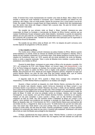 irmão. O homem ficou muito impressionado em receber uma visita do Bispo. Mas o Bispo foi tão
simples e natural em suas maneiras e conversas, que o doente percebeu que estava em sua
presença, não o Bispo, mas um irmão amado. Depois de conversar com o moço sobre a sua fé em
Cristo, fez oração. Embora a oração fosse em língua estranha, o doente ficou tão impressionado
que não sentiu mais dores até chegar a falecer dali a poucos dias. Os pais do homem assim
testemunharam mais tarde.
Na ocasião da sua primeira visita ao Brasil o Bispo Lambuth interessou-se pela
cooperação do Brasil na fundação e manutenção da Missão na África Central, pedindo que as
nossas Conferências Anuais tomassem parte neste trabalho, levantando a quantia de seiscentos
dólares por ano para este fim. A Conferência Anual Brasileira tomou o compromisso em 1910, e o
tem cumprido até a presente data. Também foi durante esta visita episcopal que foi organizada a
Conferência Anual Sul Brasileira.
Na ocasião da sua última visita ao Brasil, em 1913, na véspera de partir convocou uma
reunião especial de pregadores no Rio de Janeiro.
2. Seu trabalho na África.
Por muitos anos o Bispo Lambuth interessou-se pelas missões na África. Mesmo quando
ainda trabalhava no oriente, lendo as notícias do trabalho de David Livingstone e Stanley, tinha o
desejo de abrir trabalho missionário no cont inente negro. Este desejo perpetuou durante anos e na
véspera da Conferência Geral, em 1910, quando ele era ainda secretário da Junta de Missões,
tomou a Junta a seguinte resolução: “Que a Junta de Missões tome medidas o quanto antes de
estabelecer uma missão na África”.
Quando foi eleito Bispo, nomearam-no para visitar a África a fim de estudar a questão. Em
1911, em companhia do Prof. John Wesley Gilbert, um homem negro (afro-descendente), e do
Prof. do Panis College em Augusta, na Geórgia, fez a primeira visita à África. Escolheram o Congo
Belga, que fica quase no centro da África, como a região onde julgaram conveniente fundar a
Missão. Nos princípios de 1912, depois de uma viagem perigosa e penosa, chegaram ao lugar que
chama Wembo Niama, em meio da tribo mais forte que existia naquela área, que se chama
Batelela. Conquistaram a confiança e amizade do chefe da tribo, Wembo Niama.
A segunda visita foi em 1913, quando o Bispo levou consigo uma companhia de
missionários. O chefe Wembo Niama os esperava e os recebeu com alegria.
Quando o Bispo Lambuth se despediu do chefe Wembo Niama, prometeu -lhe voltar no
correr de dezoito luas (dezoito meses), porém tornou-se impossível ao Bispo cumprir a sua
promessa devido à sua demora no Brasil. Resolveu ele avisar o chefe, da sua demora, pedindo
que o prazo fosse prolongado para vinte e quatro luas. Para conseguir isto, era necessário mandar
quatro homens a uma distância de mil milhas. Estes homens levaram um presente para o chefe, da
parte do Bispo. O chefe, em sinal de proteção contra os inimigos, mandou, por meio destes
mensageiros, a sua espada, com que tinha matado diversos homens, comendo-os em seguida.
Faltava um dia para completar o prazo quando o Bispo, com as três famílias missionárias,
chegaram ao lado do chefe. Isto não somente revela a fidelidade do Bispo em cumprir a sua
palavra, como também sua prudência em conservar a amizade do chefe desta tribo. Quando o
Bispo se despediu dele, em 13 de fevereiro de 1914, o chefe Wembo Niama quis acompanhar até
aos limites da vila, e, chegando lá, disse ao seu povo: “O chefe branco diz que tem de voltar para
casa. Que assim seja. Pode deixar o seu povo comigo. Eles (os missionários) serão meu povo,
porque eu confio neles. Ele não deve ter receio. Quando completaram a igreja, os meus operários
ajudaram na construção das casas do seu povo; e quando tudo acabaram, levantaram uma cerca
alta e forte ao redor da Missão para protegê-la dos leopardos”.
O Bispo, agradecendo-lhe essas palavras, disse: “Wembo Niama, o senhor é um grande
chefe e as suas palavras são fortes. O senhor não me enganou nem tem deixado de cuidar dos

 