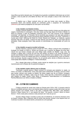 meus filhos que tenho deixado aqui. O coração de um grande e verdadeiro chefe devia ser um bom
coração, e isto só pode ser uma dádiva de Deus. Dê o seu coração a Jesus e Ele o fará bom e
forte”.
O objetivo que o Bispo Lambuth tinha em vista era fundar esta missão na África,
levantando assim uma barreira através do continente contra o progresso do maometismo
(islamismo) que estava propagando do norte para o sul da África.
3. Seu trabalho nos Estados Unidos.
O Bispo Lambuth trabalhou muito nos Estados Unidos durante o tempo que não estava em
viagens missionárias no estrangeiro. Uma das coisas que fez logo depois de fundar a Missão na
África foi preparar a série de preleções conhecida como “The Cole Lectures of the Valderbilt
University”, em Nashville, no Tennesse. Ele foi escolhido para preparar e ler esta série perante a
Universidade. Gastou algum tempo escrevendo essas preleções que têm como título: “Ganhando o
mundo para Cristo” (Winning the World for Christ). Morava em Oakdale, na Califórnia, quando
escreveu esta obra. Foi talvez, a época de mais repouso que tivera em toda a sua longa vida de
atividades. Estas preleções foram lidas perante os seminaristas da Universidade em junho de
1915.
4. Seu trabalho na guerra mundial na Europa.
Quando rebentou a grande guerra mundial em 1914, o Bispo Lambuth tinha completado a
fundação da missão na África e, devido aos favores que o governo da Bélgica lhe tinha feito,
natural era que tivesse simpatia pelo povo Belga nesta ocasião de aflições. Logo, pois, ele
começou a apelar para o auxílio em prol dos que sofriam na guerra e por causa da guerra. E
quando aos Estados Unidos entraram na guerra, ele se ofereceu como capel ão e fez o que pode
para aumentar o número de capelas para servir os soldados nos acampamentos, tanto na América,
como na Europa. Quando a guerra terminou, foi, em grande parte, devido à influência dele que a
nossa Igreja abriu trabalho na Bélgica e Tcheco-Eslováquia.
Era o desejo dele entrar na Rússia, porém devido às relações que o governo americano
mantinha para com a Rússia não foi possível consegui-lo.
5. Seu trabalho nestes últimos anos no Oriente.
Terminada a grande guerra o Bispo Lambuth foi nomeado para trabalhar no Japão, na
China, na Coréia e na Manchúria. Como não podia entrar diretamente na Rússia, procurou entrar
pelo oriente, abrindo uma missão na Sibéria. Na última viagem que fez ao Oriente, conseguiu
fundar uma missão na Sibéria, vasta zona do mundo. Tinha sido ele o instrumento principal em
abrir trabalho no Japão, Coréia, Cuba, África, a Conferência Texas -Mexicana e a Conferência
Pacífica-Mexicana e por último a missão na Sibéria.

VII – O FIM DO CAMINHO
O Bispo Lambuth fez ainda duas visitas ao Oriente entre 1919 e 1921. A primeira visita foi
feita em condições penosas, pois a sua esposa estava doente e passou quase todo tempo que ele
esteve ausente num hospital, tendo a seu lado a dedicada filha, Miss Mary, para atendê-la.
Quando o Bispo hesitou em ir, sua esposa lhe disse: “Vai quando e aonde o dever te chama.
Deves ir. Tenho orado pelos coreanos e eles precisam de ti mais do que eu”.
Quando o Bispo chegou à Coréia e contou isto à Conferência, os coreanos choraram como
se fossem crianças. Mas a segunda visita foi ainda mais penosa, porque a sua esposa tinha um
incômodo incurável e ele estava doente, precisando de uma operação.

 