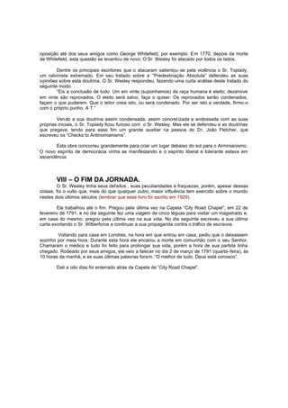 oposição até dos seus amigos como George Whitefield, por exemplo. Em 1770, depois da morte
de Whitefield, esta questão se levantou de novo. O Sr. Wesley foi atacado por todos os lados.
Dentre os principais escritores que o atacaram salientou-se pela violência o Sr. Toplady,
um calvinista extremado. Em seu tratado sobre a “Predestinação Absoluta” defendeu as suas
opiniões sobre esta doutrina. O Sr. Wesley respondeu, fazendo uma curta análise deste tratado do
seguinte modo:
“Eis a conclusão de tudo: Um em vinte (suponhamos) da raça humana é eleito; dezenove
em vinte são reprovados. O eleito será salvo, faça o quiser. Os reprovados serão condenados,
façam o que puderem. Que o leitor creia isto, ou será condenado. Por ser isto a verdade, firmo -o
com o próprio punho. A T.”
Vendo a sua doutrina assim condensada, assim concret izada e endossada com as suas
próprias iniciais, o Sr. Toplady ficou furioso com o Sr. Wesley. Mas ele se defendeu e as doutrinas
que pregava, tendo para esse fim um grande auxiliar na pessoa do Dr. João Fletcher, que
escreveu os “Checks to Antinomianisms”.
Esta obra concorreu grandemente para criar um lugar debaixo do sol para o Arminianismo.
O novo espírito de democracia vinha se manifestando e o espírito liberal e tolerante estava em
ascendência.

VIII – O FIM DA JORNADA.
O Sr. Wesley tinha seus def eitos , suas peculiaridades e fraquezas, porém, apesar dessas
coisas, foi o vulto que, mais do que qualquer outro, maior influência tem exercido sobre o mundo
nestes dois últimos séculos (lembrar que esse livro foi escrito em 1929).
Ele trabalhou até o fim. Pregou pela última vez na Capela “City Road Chapel”, em 22 de
fevereiro de 1791, e no dia seguinte fez uma viagem de cinco léguas para visitar um magistrado e,
em casa do mesmo, pregou pela última vez na sua vida. No dia seguinte escreveu a sua última
carta exortando o Sr. Wilberforce a continuar a sua propaganda contra o tráfico de escravos.
Voltando para casa em Londres, na hora em que entrou em casa, pediu que o deixassem
sozinho por meia hora. Durante esta hora ele encarou a morte em comunhão com o seu Senhor.
Chamaram o médico e tudo foi feito para prolongar sua vida, porém a hora de sua partida tinha
chegado. Rodeado por seus amigos, ele veio a falecer no dia 2 de março de 1791 (quarta-feira), às
10 horas da manhã, e as suas últimas palavras foram: “O melhor de tudo, Deus está conosco”.
Dali a oito dias foi enterrado atrás da Capela de “City Road Chapel”.

 