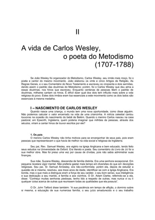 II
A vida de Carlos Wesley,
o poeta do Metodismo
(1707-1788)
Se João Wesley foi organizador do Metodismo, Carlos Wesley, seu irmão mais moço, foi o
poeta e cantor do mesmo movimento. João elaborou os vinte e cinco Artigos de Religião, As
Regras Gerais, e o seu Comentário do Novo Testamento e escreveu os cinqüenta e dois sermões,
dando assim o padrão das doutrinas do Metodismo; porém, foi o Carlos Wesley que deu alma a
essas doutrinas, nos hinos que escreveu. Enquanto centenas de pessoas lêem o padrão de
doutrinas, milhares cantam os hinos. É difícil dizer qual dos dois tem influído mais sobre a vida
religiosa do povo. Estes dois irmãos eram toa essenciais a este movimento como os dois lados são
essenciais à mesma medalha.

I – NASCIMENTO DE CARLOS WESLEY
Quando nasce uma criança, o mundo tem uma nova oportunidade, como disse alguém.
Não podemos calcular o valor encerrado na vida de uma criancinha. A milícia celestial cantou
louvores na ocasião do nascimento do bebê de Belém. Quando o menino Carlos nasceu na casa
pastoral, em Epworth, Inglaterra, quem poderia imaginar que milhões de pessoas, através dos
séculos, viriam a cantar hinos de louvor escritos por ele?

1. Os pais
O menino Carlos Wesley não tinha motivos para se envergonhar de seus pais, pois eram
pessoas que representavam o que havia de melhor na vida social e religiosa da Inglaterra.
Seu pai, Rev. Samuel Wesley, era vigário na Igreja Anglicana e bem educado, tendo feito
seus estudos na Universidade de Oxford. Era literato e poeta. Seu comentário do Livro de Jó foi a
sua melhor obra. Mas foi preso uma vez por causa de dívidas, pois não sabia administrar suas
finanças.
Sua mãe, Suzana Wesley, descendia de família distinta. Era uma senhora excepcional. Em
pequena revelara vigor mental. Não preferia gastar mais tempo em diversões do que em devoções
religiosas. Seu pai, Sr. Samuel Annesley, era não-conformista; porém ela, depois de estudar a
questão de si mesma, resolveu, aos treze anos de idade, identificar-se com a Igreja Anglicana. Era
bonita, mas o que mais a distinguia eram a força de seu caráter, o seu bom senso, sua inteligência
e sua dedicação a seu marido, à família e aos vizinhos. O Dr. Adam Clarke, referindo-se a ela,
disse: “Conheço muitas senhoras piedosas, tenho lido a respeito de outras; mas nunca vi ou li
qualquer coisa acerca de outras que reunissem todas as qualidades que ela possuía”.
O Dr. John Telford disse também: “A sua paciência em tempo de aflição, o domínio sobre
si mesma, a educação de sua numerosa família, o seu juízo amadurecido e o seu trabalho

 