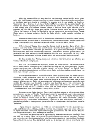 Além das honras obtidas por seus estudos, não deixou de ganhar também algum louvor
pelas lutas pugilísticas em que se empenhou com seus colegas. Era corajoso e não poucos foram
os combates que teve durante a mocidade. No segundo ano de sua estadia na Escola de
Westminster fez-se defensor de um aluno, Guilherme Murray, um escocês, que se tornou alvo dos
motejos dos demais rapazes por causa do seu modo de falar, e por sua causa, muitas brigas
Carlos Wesley teve que sustentar. Ganhou, porém, a amizade deste rapaz, amizade que se
estendeu até o fim da vida. Muitos anos depois, Guilherme Murray veio a ser Juiz do Supremo
Tribunal da Inglaterra e Conde de Mansfield e não se esqueceu do seu amigo Carlos Wesley.
Muitas vezes, às tardes, visitava a família de Carlos Wesley, então pregador metodista em
Londres.
Durante seus estudos na escola de Westminster, um homem rico, chamado Garret Wesley,
cavalheiro irlandês, escreveu ao R ev. Samuel Wesley pedindo informações a respeito de seu filho
Carlos, pois queria adotá-lo como seu herdeiro se viesse a morar com ele na Irlanda.
O Rev. Samuel Wesley deixou seu filho Carlos decidir a questão. Garret Wesley foi a
Londres para ver a Carlos e conversar com ele sobre o assunto; Carlos, porém, não quis aceitar a
proposta. O homem gostou tanto dele que não deixou de o ajudar em suas despesas na escola.
Dois anos antes de Carlos completar seus estudos, Garret morreu deixando grande fortuna, que
poderia ser de Carlos, se este houvesse aceitado a proposta. Mas, perguntamos, se o Sr. Carlos
Wesley tivesse aceitado esta proposta, teria ele feito o que fez para o bem da humanidade?
Só Deus o sabe. João Wesley, escrevendo sobre isso mais tarde, di sse que a fortuna que
Carlos perdeu foi um bom prejuízo.
Em 1726, Carlos Wesley foi promovido a aluno em “Christ Church”, na Universidade de
Oxford. Nesta mesma Universidade seu irmão João, seu pai e seu avô tinham estudado. Também,
nesse mesmo ano, seu irmão João foi eleito instrutor, no “Lincoln College”, em Oxford. Assim
tinham o privilégio de estar juntos, em Oxford, como Carlos havia desfrutado a convivência de s eu
irmão mais velho em Londres.
Carlos Wesley tinha então dezenove anos de idade; gozava saúde e era dotado de muita
vivacidade. Porém justamente nessa época se tornou mais indiferente para com as coisas
religiosas. Seu irmão João notara isso e procurava despertar a atenção de Carlos para os seus
deveres religiosos; porém, Carlos não apreciava muito o interesse manifestado por seu irmão neste
sentido. Ele apreciava sua liberdade e gostava das diversões que a vida universitária lhe
proporcionava. Realmente, perdeu os primeiros doze meses em diversões. Seu irmão João,
referindo-se a esse fato diz: “Quando eu falava com ele sobre religião, respondia contrariado:
“Qual! Quer que eu fique santo de vez?” E não queria ouvir mais.
Logo depois que Carlos chegou a Oxford, seu irmão João teve de se retirar daquela cidade
para ajudar ao seu pai em Wroote. Ficando assim, sozinho, separado de seus irmãos, descobriu
que tinha que enfrentar os problemas de sua vida e resolvê-los por si mesmo. Por essa forma
mudou seu modo de encarar a vida. Ele diz: “A situação levou-me a refletir seriamente. Comecei a
assistir (participar) a comunhão, semanalmente, e persuadi a mais dois rapazes, estudantes, a
irem estudar comigo o curso prescrito pelos estatutos da Universidade. Isso deu-me o nome de
“Metodista”.”
Agora almejava o auxilio de seu irmão que havia desprezado. Foi então que escreveu a
João, pedindo conselhos. Até aqui, desde a meninice, tinham estado separados um do outro, mas
de agora em diante, começaram aquela camaradagem que continuou até o fim da vida. Em uma
das cartas que escreveu a João nessa época, ele disse:
“Deus houve por bem privar-me de tua companhia para assim aumentar o meu fardo. Deus
que pode me fortalecer há de me conservar firme até nós nos encontrarmos outra vez. E espero
que nem antes, nem depois daquela hora, cairei de novo em estado de insensibilidade. Será pelo
teu auxílio, creio eu, que Deus completará aquilo que já começou em mim; e a nenhuma outra

 