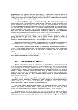 pessoa preferiria para conseguir esse fim, irmão, senão a ti. Sem dúvida é devido às orações de
alguém (às de minha mãe, talvez) que tenho sido levado a pensar assim, pois eu não posso
explicar como, nem quando, eu me acordei do estado de letargia em que eu me achava: somente
sei que foi logo depois de tua retirada daqui”.
A natureza de Carlos exigia a convivência de amigos. Era dotado de disposições para
amizade e vida social. Logo depois de seu despertamento, manifestou vontade de ajudar a outros
rapazes que tinham desejo de seguir a Cristo. Um colega seu, que morava perto do seu quarto,
tinha pendor para a vida religiosa, mas tinha acanhamento dos seus colegas e lhe faltava coragem
para comungar todas as semanas, porque seus colegas o ridicularizavam. Mas pela influência e
coragem de Carlos Wesley venceu essa tentação, identificando-se com ele. Foi mais ou menos
nessa época que João Wesley voltou para Oxford, conforme os desejos de Carlos. Este estava
agora bem disposto para aproveitar qualquer auxílio que seu irmão lhe pudesse prestar.
João Wesley voltou à Universidade, em novembro de 1729, ali encontrado um grupo de
rapazes associados a seu irmão Carlos e que já haviam recebido também o apelido de
“Metodistas”. Havia, então, só três jovens nesse grupo, porém o comportamento e o bom
testemunho desses rapazes tinham atraído a atenção de todos os alunos de Oxford.
Pouco tempo depois João Wesley foi escolhido para chefe do grupo e o número aumentou.
Foi por influência de Carlos Wesley que George Whit efield chegou a identificar-se com o grupo.
Carlos Wesley completou seus estudos na Universidade, sendo nomeado instrutor da
mesma, à semelhança do seu irmão. Sua vida acadêmica terminou ao mesmo tempo que a do seu
irmão João. Seu pai faleceu em 1735, e os dois irmãos se achavam juntos de seu pai nessa
ocasião.
Depois de ter ensinado e estudado na Universidade por alguns anos, resolveram deixar a
vida acadêmica e dedicar-se a outras ocupações.

III – O TRABALHO NA AMÉRICA.
Dentro de seis meses, depois da morte de seu pai, Carlos Wesley achava -se embarcando
no navio “Simmonds” para a América. O destino do navio era Savannah, Geórgia, colônia fundada
pelo general Oglethorpe, em 1732. O fim dessa colônia era aliviar a aflição dos pobres endividados
e encarcerados na Inglaterra. O governo inglês tinha cedido uma zona na América, para fundar tal
colônia. O general Oglethorpe estava procurando meios e homens com os quais pudesse
estabelecer esse novo lar para essas pessoas infortunadas. Ele precisava de um capelão e de um
secretário. Como João, irmão de Carlos, houvesse aceitado o lugar de capelão, este resolveu
aceitar o cargo de secretário.
Mas, antes de embarcar, a questão da sua ordenação se levantou. Ele hesitava em aceitar
a ordenação, mas um professor do “Corpus Christ College”, também um dos depositários da nova
colônia, insistia que ele se ordenasse. O Dr. Potter, bispo de Oxford, o ordenou diácono; e o Dr.
Gibson, de Londres, o ordenou presbítero, no domingo seguinte.
Os irmãos Wesley aceitaram esse trabalho, não porque não tivessem o que fazer na
Inglaterra, mas porque era missão difícil e exigia abnegação. Além do seu irmão João, tinha
consigo mais dois colegas da Universidade, os Srs. Benjamin Ingham e Carlos Delamote.
Embarcaram no dia 14 de outubro de 1735, no porto que se chama Gravesend.
Organizaram um horário, que observaram rigidamente durante a viagem pelo mar. Carlos Wesley
dedicava-se a escrever sermões, enquanto o seu irmão João estudava a língua alemã. Ele ficou

 