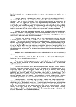bem impressionado com o comportamento dos moravianos, imigrantes alemães, que iam para a
Geórgia.
Logo que chegaram, Carlos foi para Frederica onde entrou no seu trabalho com ardor e
entusiasmo. Mas não foi tão bem sucedido como imaginava. Seu zelo e os sermões que pregava
não eram o que os colon os precisavam. Estes não se queriam submeter a regulamentos tão
severos, e, por isso, começaram por criticá-lo e levantaram calúnias contra ele, dando isso em
resultado que o general Oglethorpe chegou a desconfiar dele. Podemos imaginar os apuros pelos
quais passou este homem acostumado às comodidades de uma universidade, lançando agora
uma floresta de mata virgem, onde tinha que dormir no chão e passar fome! A desconfiança do
general Oglethorpe chegou ao ponto de levá-lo a não querer ceder coisa alguma para ele.
Enquanto permanecia este estado de coisas, Carlos Wesley caiu doente de febre e fluxo.
Se um casal pobre não o tivesse socorrido nessa ocasião, teria morrido. Diz ele: “O Sr. Davison, o
meu bom samaritano, me visitava freqüentemente ou mandava a sua esposa para me servir. A
seus cuidados, e à proteção de Deus devo a minha vida”.
Foi durante essa época que seu irmão João foi visitá-lo e conseguiu novamente reconciliar
o general Oglethorpe com ele. Tudo se modificou logo. Todas as suas necessidades físicas foram
supridas e o general mostrou mais confiança nele. Mas Carlos Wesley não era o homem para tal
trabalho. Não gostava do serviço que tinha que fazer. Diz ele: “Estava completamente exausto de
escrever cartas para Oglethorpe. Não passaria mais seis dias desta maneira nem a trôco de toda a
colônia de Geórgia”. Além das cartas que tinha que escrever, havia outros document os que tinha
de elaborar. Raras vezes conseguia terminar seu trabalho antes de meia-noite. Ele pediu sua
demissão do cargo de secretário. Foi concedida, sendo ele incumbido de levar alguns despachos
para Londres.
A viagem para a Inglaterra foi péssima. Só por milagre escapou com vida dos perigos que
correra.
Havia chegado à América no dia 6 de fevereiro de 1736, tendo embarcado para a
Inglaterra no dia 26 de outubro do mesmo ano.
Tinha que ir a Charleston para embarcar. O seu irmão foi com ele até lá, a li passando
cinco dias em sua companhia, até seu embarque. Ele ficou horrorizado com a escravidão nas
colônias americanas.
Embarcou em Charleston no dia 11 de agosto para Boston. O capitão do navio, em ébrio,
libertino e blasfemador, cedeu a “cabina” de Carlos Wesley a outrem e Carlos teve que dormir
sobre uma cômoda. Por seis semanas Carlos teve de aturar a malvadez desse homem
embrutecido pelos múltiplos vícios. Diversas vezes a vida de todos a bordo correu perigo de
naufrágio, pela estupidez desse capitão embriagado. Sem dúvida foi repreendido por Carlos
Wesley, porém a única recompensa que este tirou do seu cuidado foi ser acusado de ”ébrio, louco,
demônio, jesuíta e diabo”, pelo capitão. Porém Carlos deu-lhe como única resposta o silêncio,
aparentando ignorar o que ele dizia e conversando em latim com um outro passageiro de bordo.
Foi bem recebido e tratado em Boston, porém a moléstia que apanhou em Fredereica
voltou com muita força e quase o matou. Porém melhorou ainda a tempo de embarcar para a
Inglaterra no dia 26 de outubro. A viagem para a Inglaterra foi também péssima. O navio enchia-se
d’água constantemente e os doze marinheiros tinham que fazer funcionar constantemente uma
bomba para aliviar o navio da água que entrava. Além disso o tempo era tempestuoso e diversas
vezes o navio correu perigo de ir a pique. Foi um dia de alegria e de gratidão o de seu
desembarque em Deal, a 2 de dezembro de 1736. Em poucos dias chegou a Londres, onde
entregou os despachos às autoridades competentes.

 