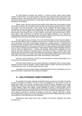 Foi neste estado de espírito que resolveu ir à casa de Hutton; porém nessa ocasião
recebeu a visita de Bray, um mecânico pobre e ignorante, mas crente fervoroso. Este homem não
conhecia a ciência, mas conhecia a Cristo. Ele orou com Carlos Wesley, e tão tocante foi o culto
que tiveram juntos, que Carlos resolveu ir passar algum tempo em casa deste irmão pobre até que
alcançasse a fé salvadora.
Estava, porém, tão fraco que teve de ser levado à casa deste irmão numa cadeira. Durante
os dez dias que passou em casa deste homem simples que lhe servia de guia espiritual foi visitado
por amigos e por seu irmão João. Todos oraram por ele. Rodeado de tantos amigos que se
interessavam por seu bem estar ficou impressionado. Seu hospedeiro, o Sr. Bray, trabalhou muito
com ele, mas às vezes chegava a ficar desanimado. Um dia, quando já havia feito tudo quanto
podia lembrar, Bray disse-lhe que, em tais ocasiões, tinha tirado muito proveito lendo a Bíblia.
Abriu então o Novo Testamento, no Capítulo nono do Evangelho de Mateus, e leu. Quando lia,
Carlos Wesley, escutando a descrição da cura do paralítico, cobrou ânimo e creu que a fé que seu
hospedeiro tinha seria poderosa também para sua própria salvação.
No dia seguinte ele se converteu. Era o dia de Pentecostes. Às nove horas da manhã o
seu irmão João e alguns amigos o visitaram e juntos oraram e cantaram um hino ao Espírito Santo.
Ali se demoraram meia hora. Carlos Wesley entregou-se à oração pedindo o c umprimento da
promessa do dom do espírito Santo. Sentindo-se fraco no corpo, desejou dormir e quando estava
se acomodando para dormir ouviu uma voz que dizia: “Em nome de Jesus de Nazareth, levanta-te
e crê, e serás curado das tuas enfermidades”. Estas palavras fizeram grande impressão sobre ele.
“Oh! Se Cristo me falasse assim...”, suspirou ele. Aquelas palavras foram preferidas por uma
senhora que havia alcançado a salvação pela fé. Ele confiou em Cristo e somente nele e logo
alcançou paz para sua alma. Poucas horas depois as boas notícias chegaram aos ouvidos do seu
irmão João que escreveu: “Eu recebi a notícia que meu irmão alcançara paz para sua alma. A força
física voltou a seu corpo desde àquela hora. Quem é semelhante a nosso Deus?”
Este dia, o dia 21 de Maio de 1738, foi um dia memorável na vida de Carlos Wesley. Foi o
começo de uma nova época em sua vida.
Em pouco tempo estava com sua saúde restaurada e trabalhando entre os seus amigos,
pregando as boas novas de salvação. Visitava muitas famílias e sempre onde quer que fosse era
uma benção para o povo. Tinha dom especial de fazer visitas.
Logo depois se uniu por algum tempo a George Whitefield e tornou -se pregador ao ar livre.
Mais tarde aceitou o cargo pastor de uma igreja em Islington.

V – SUA ATIVIDADE COMO ITINERANTE
Sua posição como pastor da Igreja de Islington tornava-se cada vez mais difícil. Os oficiais
da Igreja não estavam contentes com ele e com suas pregações. Um dia, quando ia subir ao
púlpito para pregar, dois homens, mandados pelos oficiais da Igreja, impediram-no de pregar
obstando-lhe o caminho. Carlos Wesley, não querendo provocar uma cena na igreja, cedeu o lugar
a outro pregador. Alguns dias depois, quando Whitefield ia ocupar o mesmo púlpito, ele foi
impedido ao acompanhá-lo, pois quatro homens estacionados nas escadas do púlpito lhe toleram a
subida. Whitefield, lembrando -se da escritura que diz: “O servo do Senhor não deve brigar”, retirouse da Igreja e, entrando no cemitério, ali pregou ao povo que o seguira, deixando os quatro
homens guardando o púlpito com a casa vazia. Está claro que Carlos Wesley não podia continuar
como pastor por muito mais tempo em tais condições.
Demitindo-se deste cargo entrou para o trabalho de itinerante, pregando onde podia
encontrar povo.

 