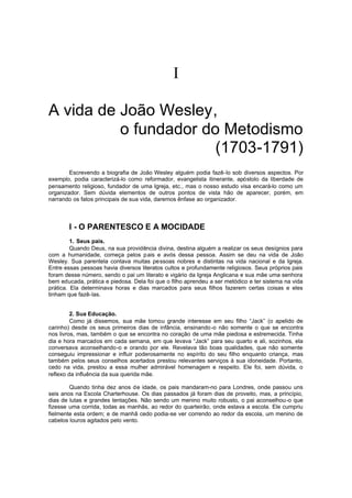 
A vida de João Wesley,
o fundador do Metodismo
(1703-1791)
Escrevendo a biografia de João Wesley alguém podia fazê-lo sob diversos aspectos. Por
exemplo, podia caracterizá-lo como reformador, evangelista itinerante, apóstolo da liberdade de
pensamento religioso, fundador de uma Igreja, etc., mas o nosso estudo visa encará-lo como um
organizador. Sem dúvida elementos de outros pontos de vista hão de aparecer, porém, em
narrando os fatos principais de sua vida, daremos ênfase ao organizador.

I - O PARENTESCO E A MOCIDADE
1. Seus pais.
Quando Deus, na sua providência divina, destina alguém a realizar os seus desígnios para
com a humanidade, começa pelos p ais e avós dessa pessoa. Assim se deu na vida de João
Wesley. Sua parentela contava muitas pessoas nobres e distintas na vida nacional e da Igreja.
Entre essas pessoas havia diversos literatos cultos e profundamente religiosos. Seus próprios pais
foram desse número, sendo o pai um literato e vigário da Igreja Anglicana e sua mãe uma senhora
bem educada, prática e piedosa. Dela foi que o filho aprendeu a ser metódico e ter sistema na vida
prática. Ela determinava horas e dias marcados para seus filhos fazerem certas coisas e eles
tinham que fazê-las.
2. Sua Educação.
Como já dissemos, sua mãe tomou grande interesse em seu filho “Jack” (o apelido de
carinho) desde os seus primeiros dias de infância, ensinando -o não somente o que se encontra
nos livros, mas, também o que se encontra no coração de uma mãe piedosa e estremecida. Tinha
dia e hora marcados em cada semana, em que levava “Jack” para seu quarto e ali, sozinhos, ela
conversava aconselhando-o e orando por ele. Revelava tão boas qualidades, que não somente
conseguiu impressionar e influir poderosamente no espírito do seu filho enquanto criança, mas
também pelos seus conselhos acertados prestou relevantes serviços à sua idoneidade. Portanto,
cedo na vida, prestou a essa mulher admirável homenagem e respeito. Ele foi, sem dúvida, o
reflexo da influência da sua querida mãe.
Quando tinha dez anos de idade, os pais mandaram-no para Londres, onde passou uns
seis anos na Escola Charterhouse. Os dias passados já foram dias de proveito, mas, a princípio,
dias de lutas e grandes tentações. Não sendo um menino muito robusto, o pai aconselhou-o que
fizesse uma corrida, todas as manhãs, ao redor do quarteirão, onde estava a escola. Ele cumpriu
fielmente esta ordem; e de manhã cedo podia-se ver correndo ao redor da escola, um menino de
cabelos louros agitados pelo vento.

 