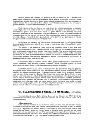 Quando passou por Sherffield, foi acusado de ser um traidor do rei. O soldado que
levantou esta calúnia contra ele teve a ousadia de chegar à frente do pregador e colocar a ponta
da sua espada ao peito do ministro. Carlos Wesley descobriu seu peito e olhou sorridente para o
soldado e disse: “Eu sou temente a Deus e honro o rei”. O capitão, cabisbaixo, deu um suspiro,
guardou a espada na bainha e silenciosamente se retirou.
Ele tinha que confiar em Deus, e não na proteção dos oficiais das cidades, os quais às
vezes instigavam o povo contra ele em vez de protegê-los. Mas, apesar de tudo isso, ele sempre
aconselhava o povo a que fosse leal a Deus e à pátria. Muitas vezes, rodeado pelo povo
amotinado, exortava-o a “que atendesse a todas as ordenanças da Igreja; a que se submetesse a
todas as ordenanças dos homens por amor de Deus; que tapasse a boca de todos os gabadores,
temendo a Deus e honrando o rei; e que evitasse o juízo de Deus que paira sobre as nossas
cabeças mudando radicalmente o nosso modo de viver”.
Os frutos de sua pregação não demoraram a manifestar-se entre o povo. Muitas cidades
foram completamente transformadas. O povo tornou-se mais sério e ordeiro. Carlos Wesley assim
diz no seu diário:
“No sábado, 4 de agosto de 1744, preguei em Gwennap, onde o povo está bem
despertado. Muitos que não têm a coragem de entrar e fazer parte das Sociedades têm deixado os
seus pecados pelo arrependimento e estão esperando o perdão. Toda a comunidade está ciente
da mudança; porque a última visita do juiz não encontrou nenhum criminoso na prisão; uma coisa
que nunca se deu, tanto quanto se lembrem os viventes. Por ocasião da última festa de orgias, não
havia número suficiente para realizá-la, pois todos os homens foram riscados da lista do diabo, e
agora estão lutando contra ele e não por ele”.
Carlos Wesley diz que, passando por uma cidade, podia adivinhar as casas onde moravam
famílias metodistas, pelos estragos – janelas quebradas, portas e paredes riscadas, etc.- que
assim se apresentavam devido à violência dos ataques praticados contra elas.
Em Dublim, na Irlanda, ele sofreu bastante às mãos dos desordeiros. Naquela época os
evangélicos tinham pouca influência no país. Não havia socied ades bíblicas, de temperança e de
tratados. Um pregador metodista disse: “O pregador que não estiver pronto a morrer a qualquer
hora não deve tentar pregar em Dublim”. Não levou muito tempo para Carlos Wesley e seus
colegas sentirem a força da verdade dest a expressão. Apenas dez dias antes da sua chegada, a
casa de culto foi atacada pelos papistas. Tiraram toda a mobília, levaram-na para fora, queimaramna na praça pública e juraram que matariam todos os metodistas. Carlos Wesley foi ridicularizado e
vaiado pelo povo nas ruas, porém ele conservava-se calmo e pregava onde podia e muitos
assistiram as suas pregações. Antes de voltar para a Inglaterra conseguiu adquirir uma nova casa
de culto com um sobrado onde os pregadores podiam hospedar-se.

VI – SUA RESIDÊNCIA E TRABALHO EM BRISTOL (1757-1771)
Como já observávamos, Carlos Wesley deixou de ser itinerante em 1757, devido às
circunstâncias domésticas, mas nunca deixou de trabalhar em prol da causa de Cristo sob a
bandeira metodista.
1. Seu casamento.
Entre todos os membros de sua numerosa família, ele foi o mais feliz de todos no seu
casamento. Casou-se com miss. Sara Gwynne, da cidade de Garth, de Galles, no dia 8 de abril de
1749. O Sr. Gwynne era um homem abastado e de influência; tinha nove filhos e filhas e vinte
criadas. Carlos Wesley, sendo um homem pobre e itinerante, antes dos pais de sua noiva
consentiram em seu casamento com sua filha, teve que prometer e garantir um ordenado de cem
libras esterlinas por ano. Seu irmão João Wesley ficou sendo um dos fiadores, contanto com o
rendimento das publicações da Casa Publicadora, para suprir essa quantia.

 