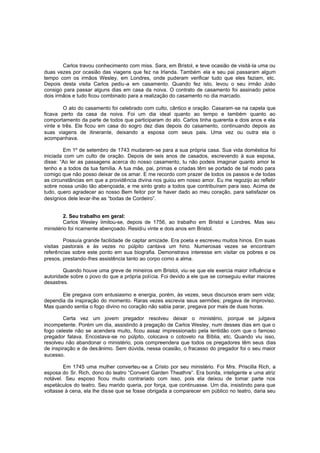 Carlos travou conhecimento com miss. Sara, em Bristol, e teve ocasião de visitá-la uma ou
duas vezes por ocasião das viagens que fez na Irlanda. Também ela e seu pai passaram algum
tempo com os irmãos Wesley, em Londres, onde puderam verificar tudo que eles faziam, etc.
Depois desta visita Carlos pediu-a em casamento. Quando fez isto, levou o seu irmão João
consigo para passar alguns dias em casa da noiva. O contrato de casamento foi assinado pelos
dois irmãos e tudo ficou combinado para a realização do casamento no dia marcado.
O ato do casamento foi celebrado com culto, cântico e oração. Casaram-se na capela que
ficava perto da casa da noiva. Foi um dia ideal quanto ao tempo e também quanto ao
comportamento da parte de todos que participaram do ato. Carlos tinha quarenta e dois anos e ela
vinte e três. Ele ficou em casa do sogro dez dias depois do casamento, continuando depois as
suas viagens de itinerante, deixando a esposa com seus pais. Uma vez ou outra ela o
acompanhava.
Em 1º de setembro de 1743 mudaram-se para a sua própria casa. Sua vida doméstica foi
iniciada com um culto de oração. Depois de seis anos de casados, escrevendo à sua esposa,
disse: “Ao ler as passagens acerca do nosso casamento, tu não podeis imaginar quanto amor te
tenho e a todos da tua família. A tua mãe, pai, primas e criadas têm se portado de tal modo para
comigo que não posso deixar de os amar. E me recordo com prazer de todos os passos e de todas
as circunstâncias em que a providência divina nos guiou em nosso amor. Eu me regozijo ao refletir
sobre nossa união tão abençoada, e me sinto grato a todos que contribuíram para isso. Acima de
tudo, quero agradecer ao nosso Bem feitor por te haver dado ao meu coração, para satisfazer os
desígnios dele levar-lhe as “bodas de Cordeiro”.
2. Seu trabalho em geral:
Carlos Wesley limitou-se, depois de 1756, ao trabalho em Bristol e Londres. Mas seu
ministério foi ricamente abençoado. Residiu vinte e dois anos em Bristol.
Possuía grande facilidade de captar amizade. Era poeta e escreveu muitos hinos. Em suas
visitas pastorais e às vezes no púlpito cantava um hino. Numerosas vezes se encontram
referências sobre este ponto em sua biografia. Demonstrava interesse em visitar os pobres e os
presos, prestando-lhes assistência tanto ao corpo como a alma.
Quando houve uma greve de mineiros em Bristol, viu-se que ele exercia maior influência e
autoridade sobre o povo do que a própria polícia. Foi devido a ele que se conseguiu evitar maiores
desastres.
Ele pregava com entusiasmo e energia, porém, às vezes, seus discursos eram sem vida;
dependia da inspiração do momento. Raras vezes escrevia seus sermões; pregava de improviso.
Mas quando sentia o fogo divino no coração não sabia parar, pregava por mais de duas horas.
Certa vez um jovem pregador resolveu deixar o ministério, porque se julgava
incompetente. Porém um dia, assistindo à pregação de Carlos Wesley, num desses dias em que o
fogo celeste não se acendera muito, ficou assaz impressionado pela lentidão com que o famoso
pregador falava. Encostava-se no púlpito, colocava o cotovelo na Bíblia, etc. Quando viu isso,
resolveu não abandonar o ministério, pois compreendera que todos os pregadores têm seus dias
de inspiração e de des ânimo. Sem dúvida, nessa ocasião, o fracasso do pregador foi o seu maior
sucesso.
Em 1745 uma mulher converteu-se a Cristo por seu ministério. Foi Mrs. Priscilla Rich, a
esposa do Sr. Rich, dono do teatro “Convent Garden Theathre”. Era bonita, inteligente e uma atriz
notável. Seu esposo ficou muito contrariado com isso, pois ela deixou de tomar parte nos
espetáculos do teatro. Seu marido queria, por força, que continuasse. Um dia, insistindo para que
voltasse à cena, ela lhe disse que se fosse obrigada a comparecer em público no teatro, daria seu

 