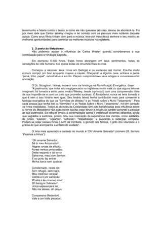 testemunho e falaria contra o teatro; e como ele não quisesse tal coisa, deixou de aborrecê-la. Foi
por meio dela que Carlos Wesley chegou a ter contato com as pessoas mais notáveis daquela
época. Como seus filhos tinham dom para a música, teve por meio desta senhora e seu marido as
melhores oportunidades para conhecer os melhores músicos na Inglaterra.
3. O poeta do Metodismo:
Não podemos avaliar a influência de Carlos Wesley quando consideramos a sua
contribuição para a hinologia sagrada.
Ele escreveu 6.500 hinos. Estes hinos abrangem em seus sentimentos, todas as
sensações da vida humana, sob quase todas as circunstâncias da vida.
Começou a escrever seus hinos em Geórgia e os escreveu até morrer. Era-lhe muito
comum compor um hino enquanto viajava a cavalo. Chegando a alguma casa, entrava e pedia
“pena, tinta, papel”, reduzindo-o a escrito. Depois cumprimentava seus amigos e conversava com
animação.
O Dr. Stoughton, falando sobre o valor da hinologia na Revivificação Evangélica, disse:
“A psalmodia, que tinha sido negligenciada na Inglaterra muito mais do que alguns leitores
imaginam, foi tomada a sério pelos irmãos Wesley, desde o princípio com uma compreensão clara
da sua importância e com um zelo que prometia sucesso. O Metodismo nunca se teria tornado o
que é sem o seu hinário sem igual. Seu hinário talvez tenha contribuído mais para conservar a
teologia evangélica do que os “Sermões de Wesley” e as “Notas sobre o Novo Testamento ”. Para
cada pessoa que tenha lido os “Sermões” e as “Notas Sobre o Novo Testamento”, mil têm cantado
os hinos metodistas. Todas as divisões da Cristandade têm sido beneficiadas pela influência sobre
o “fervor do Metodismo não pode haver dúvida; esse fervor é devido ao caráter concreto e pessoal
de sua psalmodia. Ele não se limitou à contemplação calma e intelectual de temas abstratos, ainda
que sagrados e sublimes; porém, tirou sua inspiração da experiência dos crentes, como soldados
de Cristo, “lutando”, “vigiando”, “sofrendo”, “trabalhando”, e buscando a redenção completa.
Podem-se notar nesses hinos o som da trombeta, o gemido dos feridos, o grito dos vitoriosos e o
pranto do que acompanha o enterro do soldado”.
O hino mais apreciado e cantado no mundo é “Oh! Amante Salvador” (número 28, do livro
“Psalmos e Hinos”):
“Oh amante Salvador,
Sê tu meu Amparador!
Negras ondas de aflição,
Fortes ventos perto estão;
Deste espanto e do terror
Salva-me, meu bom Senhor:
E no porto faz entrar
Minha barca sem quebrar.
Consternado, nesta dor,
Sem refugio, sem vigor,
Meu medroso coração
Clama a ti por salvação
Mostra o teu imenso amor,
Oh benigno Salvador!
Única esperança e luz,
Não me deixes, oh Jesus!
Compassivo Redentor!
Vale a um triste pecador;

 