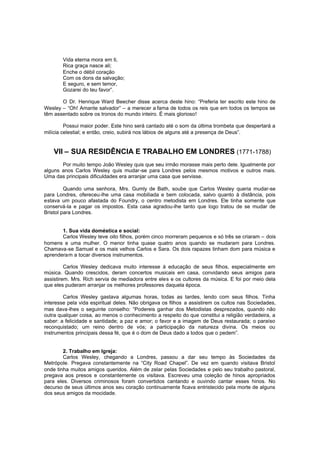 Vida eterna mora em ti,
Rica graça nasce ali;
Enche o débil coração
Com os dons da salvação;
E seguro, e sem temor,
Gozarei do teu favor”.
O Dr. Henrique Ward Beecher disse acerca deste hino: “Preferia ter escrito este hino de
Wesley – “Oh! Amante salvador” – a merecer a fama de todos os reis que em todos os tempos se
têm assentado sobre os tronos do mundo inteiro. É mais glorioso!
Possui maior poder. Este hino será cantado até o som da última trombeta que despertará a
milícia celestial; e então, creio, subirá nos lábios de alguns até a presença de Deus”.

VII – SUA RESIDÊNCIA E TRABALHO EM LONDRES (1771-1788)
Por muito tempo João Wesley quis que seu irmão morasse mais perto dele. Igualmente por
alguns anos Carlos Wesley quis mudar-se para Londres pelos mesmos motivos e outros mais.
Uma das principais dificuldades era arranjar uma casa que servisse.
Quando uma senhora, Mrs. Gumly de Bath, soube que Carlos Wesley queria mudar-se
para Londres, ofereceu-lhe uma casa mobiliada e bem colocada, salvo quanto à distância, pois
estava um pouco afastada do Foundry, o centro metodista em Londres. Ele tinha somente que
conservá-la e pagar os impostos. Esta casa agradou-lhe tanto que logo tratou de se mudar de
Bristol para Londres.
1. Sua vida doméstica e social:
Carlos Wesley teve oito filhos, porém cinco morreram pequenos e só três se criaram – dois
homens e uma mulher. O menor tinha quase quatro anos quando se mudaram para Londres.
Chamava-se Samuel e os mais velhos Carlos e Sara. Os dois rapazes tinham dom para música e
aprenderam a tocar diversos instrumentos.
Carlos Wesley dedicava muito interesse à educação de seus filhos, especialmente em
música. Quando crescidos, deram concertos musicais em casa, convidando seus amigos para
assistirem. Mrs. Rich servia de mediadora entre eles e os cultores da música. E foi por meio dela
que eles puderam arranjar os melhores professores daquela época.
Carlos Wesley gastava algumas horas, todas as tardes, lendo com seus filhos. Tinha
interesse pela vida espiritual deles. Não obrigava os filhos a assistirem os cultos nas Sociedades,
mas dava-lhes o seguinte conselho: “Podereis ganhar dos Metodistas desprezados, quando não
outra qualquer coisa, ao menos o conhecimento a respeito do que constitui a religião verdadeira, a
saber: a felicidade e santidade; a paz e amor; o favor e a imagem de Deus restaurada; o paraíso
reconquistado; um reino dentro de vós; a participação da natureza divina. Os meios ou
instrumentos principais dessa fé, que é o dom de Deus dado a todos que o pedem”.
2. Trabalho em Igreja:
Carlos Wesley, chegando a Londres, passou a dar seu tempo às Sociedades da
Metrópole. Pregava constantemente na “City Road Chapel”. De vez em quando visitava Bristol
onde tinha muitos amigos queridos. Além de zelar pelas Sociedades e pelo seu trabalho pastoral,
pregava aos presos e constantemente os visitava. Escreveu uma coleção de hinos apropriados
para eles. Diversos criminosos foram convertidos cantando e ouvindo cantar esses hinos. No
decurso de seus últimos anos seu coração continuamente ficava entristecido pela morte de alguns
dos seus amigos da mocidade.

 