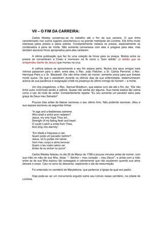 VII – O FIM DA CARREIRA:
Carlos Wesley conservou-se no trabalho até o fim da sua carreira. O que tinha
caracterizado nos outros lugares caracterizou-o na grande metrópole de Londres. Ele tinha muito
interesse pelos presos e pelos pobres. Constantemente visitava os presos, especialmente os
condenados à pena de morte. Não somente conversava com eles e pregava para eles, mas
também escrevia hinos apropriados para eles cantarem.
A última publicação que fez foi uma coleção de hinos para os presos. Muitos entre os
presos se converteram a Cristo e morreram na fé como o “bom ladrão” (o ladrão que se
arrependeu diante de Jesus) que morreu na cruz.
A velhice estava se aproximando e seu fim estava perto. Muitos dos seus amigos mais
íntimos passaram para o além; entre eles, o Rev. João Fletcher, o Sr. Carlos Perronet, o Rev.
Henrique Piers e o Sr. Blackwell. Ele não tinha medo de morrer; somente orava para que tivesse
morte suave. Os que o assistiram durante os últimos dias da sua enfermidade, testemunharam
acerca de sua paciência e resignação cristã na presença do último inimigo do homem – a morte.
Um dos pregadores, o Rev. Samuel Bradburn, que esteve com ele até o fim, diz: “Ele não
tinha outro incômodo senão a velhice. Quase não sentia dor alguma. Sua mente estava tão calma
como o cair da noite de verão. Constantemente repetia: “Eu sou somente um pecador salvo pela
graça de Deus meu Salvador”.
Poucos dias antes de falecer escreveu o seu último hino. Não podendo escrever, ditou e
sua esposa escreveu as seguintes linhas:
“In age and a feebleness extreme
Who shall a sinful worn redeem?
Jesus, my only hope Thou art,
Strength of my failing flesh and heart;
O could I catch a smile from Thee,
And drop into eternity”.
“Em idade e fraqueza a cair,
Quem pode um pecador redimir?
Jesus, só tu podes me salvar,
Vem meu corpo e alma renovar;
Quero o teu rosto calmo ver
Antes de eu entrar no porvir”.
Carlos Wesley faleceu no dia 29 de Março de 1788 e poucos minutos antes de morrer, com
sua mão na mão de sua filha, disse: “- Senhor – meu coração – meu Deus!”, e ainda com a mão
entre as de sua filha expirou tão sossegado e calmamente que não souberam quando sua alma
deixara o corpo. Caiu no sono do descanso, esperando o dia da ressurreição.
Foi enterrado no cemitério de Marylebone, que pertencia à Igreja da qual era pastor.
Hoje pode-se ver um monumento erguido sobre seu t úmulo nesse cemitério, na cidade de
Londres.

 