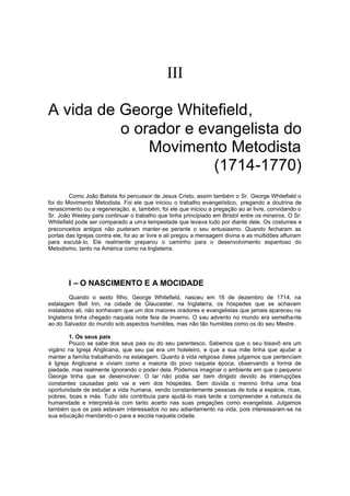 


A vida de George Whitefield,
o orador e evangelista do
Movimento Metodista
(1714-1770)
Como João Batista foi percussor de Jesus Cristo, assim também o Sr. George Whitefield o
foi do Movimento Metodista. Foi ele que iniciou o trabalho evangelístico, pregando a doutrina de
renascimento ou a regeneração, e, também, foi ele que iniciou a pregação ao ar livre, convidando o
Sr. João Wesley para continuar o trabalho que tinha principiado em Bristol entre os mineiros. O Sr.
Whitefield pode ser comparado a um a tempestade que levava tudo por diante dele. Os costumes e
preconceitos antigos não puderam manter-se perante o seu entusiasmo. Quando fecharam as
portas das Igrejas contra ele, foi ao ar livre e ali pregou a mensagem divina e as multidões afluíram
para escutá-lo. Ele realmente preparou o caminho para o desenvolvimento espantoso do
Metodismo, tanto na América como na Inglaterra.

I – O NASCIMENTO E A MOCIDADE
Quando o sexto filho, George Whitefield, nasceu em 16 de dezembro de 1714, na
estalagem Bell Inn, na cidade de Glaucester, na Inglaterra, os hóspedes que se achavam
instalados ali, não sonhavam que um dos maiores oradores e evangelistas que jamais apareceu na
Inglaterra tinha chegado naquela noite feia de inverno. O seu advento no mundo era semelhante
ao do Salvador do mundo sob aspectos humildes, mas não tão humildes como os do seu Mestre.
1. Os seus pais
Pouco se sabe dos seus pais ou do seu parentesco. Sabemos que o seu bisavô era um
vigário na Igreja Anglicana, que seu pai era um hoteleiro, e que a sua mãe tinha que ajudar a
manter a família trabalhando na estalagem. Quanto à vida religiosa deles julgamos que pertenciam
à Igreja Anglicana e viviam como a maioria do povo naquela época, observando a forma de
piedade, mas realmente ignorando o poder dela. Podemos imaginar o ambiente em que o pequeno
George tinha que se desenvolver. O lar não podia ser bem dirigido devido às interrupções
constantes causadas pelo vai e vem dos hóspedes. Sem dúvida o menino tinha uma boa
oportunidade de estudar a vida humana, vendo constantemente pessoas de toda a espécie, ricas,
pobres, boas e más. Tudo isto contribuía para ajudá -lo mais tarde a compreender a natureza da
humanidade e interpretá-la com tanto acerto nas suas pregações como evangelista. Julgamos
também que os pais estavam interessados no seu adiantamento na vida, pois interessaram-se na
sua educação mandando-o para a escola naquela cidade.

 