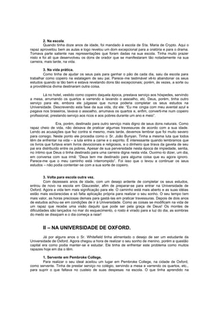 2. Na escola.
Quando tinha doze anos de idade, foi mandado à escola de Sta. Maria de Crypto. Aqui o
rapaz aproveitou bem as aulas e logo revelou um dom excepcional para a oratória e para o drama.
Tomava parte saliente nas representações que foram dadas na sua escola. Tinha muito prazer
nisto e foi ali que desenvolveu os dons de orador que se manifestaram tão notadamente na sua
carreira, mais tarde, na vida.
3. Na vida prática.
Como tinha de ajudar os seus pais para ganhar o pão de cada dia, saiu da escola para
trabalhar como copeiro na estalagem de seu pai. Parece-me lastimável vê-lo abandonar os seus
estudos quando ia tão bem e estava revelando dons tão excepcionais; porém, às vezes, a sorte ou
a providência divina destinaram outra coisa.
Lá no hotel, vestido como copeiro daquela época, prestava serviço aos hóspedes, servindo
a mesa, arrumando os quartos e varrendo e lavando o assoalho, etc. Deus, porém, tinha outro
serviço para ele, embora ele julgasse que nunca poderia completar os seus estudos na
Universidade. Descrevendo esta fase da sua vida, diz ele: “Eu me cingia com meu avental azul e
pegava nos braseiros, lavava o assoalho, arrumava os quartos e, enfim, converti-me num copeiro
profissional, prestando serviço aos ricos e aos pobres durante um ano e meio”.
Era, porém, destinado para outro serviço mais digno de seus dons naturais. Como
rapaz cheio de vida, não deixava de praticar algumas travessuras de acordo com a sua idade.
Lendo as acusações que fez contra si mesmo, mais tarde, devemos lembrar que foi muito severo
para consigo. Neste ponto ele procedia como o Sr. João Bunyan. Tinha a mesma luta que todos
têm de enfrentar na vida – a luta entre a carne e o espírito. É interessante quando lembramos que
os livros que furtava eram livros devocionais e religiosos, e o dinheiro que tirava da gaveta de seu
pai era distribuído entre os pobres. Apesar de sua perversidade nesta época de impiedade, sentia,
no íntimo que Deus o tinha destinado para uma carreira digna nesta vida. Ouvimo -lo dizer, um dia,
em conversa com sua irmã: “Deus tem me destinado para alguma coisa que eu agora ignoro.
Parece-me que o meu caminho está interrompido”. Foi isso que o levou a continuar os seus
estudos – não podia contentar-se com a sua sorte de copeiro.
3. Volta para escola outra vez.
Com dezesseis anos de idade, com um desejo ardente de completar os seus estudos,
entrou de novo na escola em Glaucester, afim de preparar-se para entrar na Universidade de
Oxford. Agora a vida tem mais significação para ele. O caminho está mais aberto e as suas idéias
estão mais esclarecidas e só falta aplicação própria para realizar o seu sonho. O seu tempo tem
mais valor, as horas preciosas demais para gastá -las em praticar travessuras. Depois de dois anos
de estudos achou-se em condições de ir à Universidade. Como as coisas se modificam na vida de
um rapaz que recebe uma visão daquilo que pode ser pela graça de Deus! Os montes de
dificuldades são lançados no mar do esquecimento, o rosto é virado para a luz do dia, as sombras
do medo se dissipam e o dia começa a raiar!

II – NA UNIVERSIDADE DE OXFORD.
Já por alguns anos o Sr. Whitefield tinha alimentado o desejo de ser um estudante da
Universidade de Oxford. Agora chegou a hora de realizar o seu sonho de menino, porém a questão
capital era como podia manter-se e estudar. Ele tinha de enfrentar este problema como muitos
rapazes hoje em dia o têm.
1. Servente em Pembroke College.
Para realizar o seu ideal aceitou um lugar em Pembroke College, na cidade de Oxford,
como servente. Tinha de prestar serviço no colégio, servindo a mesa e varrendo os quartos, etc.,
para suprir o que faltava no custeio de suas despesas na escola. O que tinha aprendido na

 