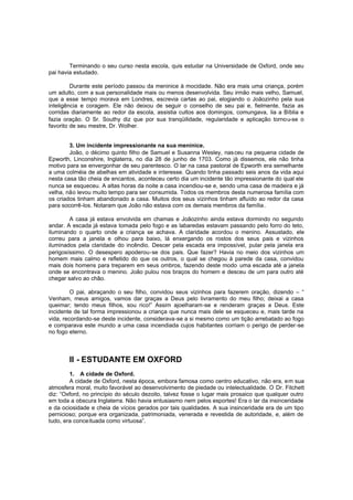 Terminando o seu curso nesta escola, quis estudar na Universidade de Oxford, onde seu
pai havia estudado.
Durante este período passou da meninice à mocidade. Não era mais uma criança, porém
um adulto, com a sua personalidade mais ou menos desenvolvida. Seu irmão mais velho, Samuel,
que a esse tempo morava em Londres, escrevia cartas ao pai, elogiando o Joãozinho pela sua
inteligência e coragem. Ele não deixou de seguir o conselho de seu pai e, fielmente, fazia as
corridas diariamente ao redor da escola, assistia cultos aos domingos, comungava, lia a Bíblia e
fazia oração. O Sr. Southy diz que por sua tranqüilidade, regularidade e aplicação tornou-se o
favorito de seu mestre, Dr. Wolher.
3. Um incidente impressionante na sua meninice.
João, o décimo quinto filho de Samuel e Susanna Wesley, nas ceu na pequena cidade de
Epworth, Linconshire, Inglaterra, no dia 28 de junho de 1703. Como já dissemos, ele não tinha
motivo para se envergonhar de seu parentesco. O lar na casa pastoral de Epworth era semelhante
a uma colméia de abelhas em atividade e interesse. Quando tinha passado seis anos da vida aqui
nesta casa tão cheia de encantos, aconteceu certo dia um incidente tão impressionante do qual ele
nunca se esqueceu. A altas horas da noite a casa incendiou-se e, sendo uma casa de madeira e já
velha, não levou muito tempo para ser consumida. Todos os membros desta numerosa família com
os criados tinham abandonado a casa. Muitos dos seus vizinhos tinham afluído ao redor da casa
para socorrê-los. Notaram que João não estava com os demais membros da família.
A casa já estava envolvida em chamas e Joãozinho ainda estava dormindo no segundo
andar. A escada já estava tomada pelo fogo e as labaredas estavam passando pelo forro do teto,
iluminando o quarto onde a criança se achava. A claridade acordou o menino. Assustado, ele
correu para a janela e olhou para baixo, lá enxergando os rostos dos seus pais e vizinhos
iluminados pela claridade do incêndio. Descer pela escada era impossível, pular pela janela era
perigosíssimo. O desespero apoderou-se dos pais. Que fazer? Havia no meio dos vizinhos um
homem mais calmo e refletido do que os outros, o qual se chegou à parede da casa, convidou
mais dois homens para treparem em seus ombros, fazendo deste modo uma escada até a janela
onde se encontrava o menino. João pulou nos braços do homem e desceu de um para outro até
chegar salvo ao chão.
O pai, abraçando o seu filho, convidou seus vizinhos para fazerem oração, dizendo – “
Venham, meus amigos, vamos dar graças a Deus pelo livramento do meu filho; deixai a casa
queimar; tendo meus filhos, sou rico!” Assim ajoelharam-se e renderam graças a Deus. Este
incidente de tal forma impressionou a criança que nunca mais dele se esqueceu e, mais tarde na
vida, recordando-se deste incidente, considerava-se a si mesmo como um tição arrebatado ao fogo
e comparava este mundo a uma casa incendiada cujos habitantes corriam o perigo de perder-se
no fogo eterno.

II - ESTUDANTE EM OXFORD
1. A cidade de Oxford.
A cidade de Oxford, nesta época, embora famosa como centro educativo, não era, em sua
atmosfera moral, muito favorável ao desenvolvimento de piedade ou intelectualidade. O Dr. Fitchett
diz: “Oxford, no princípio do século dezoito, talvez fosse o lugar mais prosaico que qualquer outro
em toda a obscura Inglaterra. Não havia entusiasmo nem pelos esportes! Era o lar da insinceridade
e da ociosidade e cheia de vícios gerados por tais qualidades. A sua insinceridade era de um tipo
pernicioso; porque era organizada, patrimoniada, venerada e revestida de autoridade, e, além de
tudo, era conceituada como virtuosa”.

 