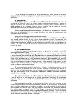 “Eu me lembro do lugar; pode ser um pouco de superstição, porém, quando vou a Oxford,
não posso deixar de visitar este lugar onde Jesus Cristo se manifestou a mim e me deu um novo
nascimento”.
2. Sua ordenação.
No tempo que passou na casa dos pais, em tratamento de sua saúde, não deixou de
entregar-se ao estudo da Palavra de Deus e oração. Distinguiu-se pela devoção e piedade. O
bispo de Gloucester ficou impressionado com os dons que possuía e quis ordená -lo diácono na
Igreja Anglicana. O Sr. Whitefield consentiu nisto e começou logo a preparar-se para sua
ordenação. Considerou este ato como o mais sério em sua vida.
No seu preparo para essa cerimônia entreteve o dia anterior em jejum e oração, passando
duas horas de joelhos ao ar livre num campo. Considerou este passo na sua vida como uma
consagração à vida apostólica.
Assim ele descreve os seus sentimentos nessa ocasião:
“Eu julgo que respondi às perguntas com toda a sinceridade da minha alma, e orei a Deus
para que ele dissesse Amém. Se meu coração vil não me engana, ofereci completamente meu
corpo, espírito e alma ao serviço do Santuário de Deus. Venha o que vier, a vida ou a morte, a
profundidade ou as alturas, daqui em diante eu viverei como um que, neste dia, na presença de
homens e de anjos, toma a santa comunhão, professando ser movido pelo Espírito Santo para
ministrar na Igreja”.
3. Seus dons evangélicos.
No domingo seguinte pregou pela primeira vez na igreja onde foi batizado e criado. Ele
descreve essa experiência assim:
“No domingo passado, de tarde, preguei o meu primeiro sermão na igreja onde fui batizado
e onde comunguei pela primeira vez. A curiosidade atraiu uma grande congregação. No princípio
fiquei meio espantado. Mas fui confortado, sentindo no meu coração a presença de deus; e logo
cobrei ânimo, lembrando-me da minha experiência quando era rapaz na escola onde tinha que
recitar, e, também, das exortações que fazia aos presos e às famílias pobres na Oxford. Por este
meio consegui conservar-me calmo. Quando comecei a pregar, senti que o fogo acendia até que,
embora moço, como era, e no meio daqueles que me conheceram desde pequeno, consegui
pregar com alguma autoridade evangélica”.
O resultado da sua pregação foi que alguns o criticaram, zombando dele, porém, mais ou
menos uma dúzia de pessoas ficou muito tocada e modificou o modo de viver. Alguns se
queixaram dele ao bispo, dizendo que diversas pessoas tinham enlouquecido ouvindo a pregação
dele. Mas, quando o bispo soube dos fatos, disse que esperava que a sua loucura não os deixasse
antes do primeiro domingo.
Sua saúde foi restaurada e ele voltou para Oxford onde completou o seu curso, recebendo
o grau de bacharel. De novo dedicou-se ao trabalho dirigido pelos Metodistas na Universidade,
pregando aos presos e auxiliando na direção de três escolas de caridade mantidas pelos
Metodistas.
Com este trabalho se achava contente e queria ficar em Oxford para continuar os seus
estudos na Universidade, procurando especialmente converter os estudantes que se preparavam
para o ministério, julgando que, se pudessem conseguir a conversão pelos menos de um deles, já
teria convertido uma paróquia inteira. Mas este plano não foi realizado, pois, aceitando um convite
para suprir o púlpito por alguns meses da Tower Chapel, em Londres, na ausência do pároco,
atraiu atenção na metrópole que todos os planos anteriores foram mudados. O povo no princípio
foi tentado a criticar e desprezar a mocidade dele, nas depois de ouvi-lo pregar mudaram de
atitude passando da crítica ao respeito e admiração.

 