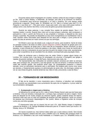 Enquanto estava assim empregado em Londres, recebeu cartas de seus amigos e colegas,
os Srs. João e Carlos Wesley, e Delamotte, da Geórgia, pois eles já se achavam na América.
Todos o convidaram para tornar-se missionário e vir para a América. Em uma dessas cartas
encontra-se o seguinte: “Quem sabe, Sr. Whitefield, se o Sr. Não é o homem para isto? E o Sr.
Pergunta: o que terei eu? – Pão para comer; roupa para vestir; uma casa onde possa reclinar a
cabeça como o seu Senhor não tinha; e uma coroa de glória que jamais desvanecerá”.
Quando leu estas palavras, o seu coração ficou repleto de grande alegria. Quis ir. E
resolveu aceitar o convite. Quando falou nisto com os seus amigos e parentes, eles começaram a
persuadi-lo a não ir, porém ele firmou-se no seu propósito e começou a despedir-se dos seus
amigos e parentes. Na ocasião da despedida os seus dons evangelísticos se manifestaram mais e
mais. Quando visitou Gloucester para despedir-se dos seus pais e amigos, o povo juntou-se na
igreja nos dias de semana em maior número do que nos domingos.
Em Bristol o povo saiu da cidade a pé, e alguns em carros, para recebê-lo. Gente de todas
as camadas sociais e de todas as seitas (grupos religiosos cristãos) afluíram às igrejas para ouvilo. Multidões o seguiam da igreja para a casa onde ele se hospedara. Muitos choravam os seus
pecados, e para consolá-los e instruí-los gastava o dia inteiro, desde cinco horas da manhã até à
meia noite; e tal era o entusiasmo do povo que teve de partir da cidade à meia noite, secretamente,
para evitar a experiência de ser escoltado fora da cidade e acompanhado pela população inteira.
Antes de embarcar para a América teve de visitar Oxford e passar algum tempo em
Londres. Em Londres todo o seu tempo foi empregado em anunciar o Evangelho nas Igrejas e
capelas da grande metrópole. O bispo McTyeire, descrevendo esta visita, diz:
“Os representantes das instituições de caridade estavam ansiosos por obter os serviços
dele; para conseguir isto, procuraram o uso das igrejas nos dias da semana, e milhares tiveram de
voltar das maiores igrejas, não podendo achar lugar. As congregações prestaram a máxima
atenção, como se estivessem escutando para a eternidade. Ele pregava pelo menos nove vezes
por semana, e freqüentemente ajudava na administração da santa ceia, nos domingos; podiam-se
ver as ruas cheias de gente, levando lanternas nas mãos à noite, procurando a casa de Deus. ”

IV – TORNANDO-SE UM MISSIONÁRIO
O fato de ter decidido ir como missionário para a América, e trabalhar sob condições
difíceis, quando sua popularidade ia-se aumentando dia após dia na Inglaterra, é prova cabal de
sua sinceridade e abnegação.
1. A preparação e viagem para a América.
Já falávamos do convite que os S rs. João e Carlos Wesley fizeram para que ele fosse para
a América. Uma vez tomada a resolução de ir, começou logo a preparar -se para a viagem. Como
tinha de despedir-se de muitos amigos em diversos lugares, gastou bastante tempo em fazê-lo.
Devemos notar aqui que no meio de multidões de pessoas que dele gostavam, havia um número
de pessoas que procuravam desprestigiá-lo. Ele, porém, deixou a Inglaterra antes de irromper
contra ele uma forte oposição.
É interessante notar que no mesmo dia em que o Sr. João Wesley chegou à Inglaterra,
voltando da América, o Sr. George Whitefield embarcava para lá. O mesmo vento que trouxe o Sr.
Wesley, levou o Sr. Whitefield.
Os navios cruzaram-se, mas nenhum deles sabia que o outro estava a bordo. Sem dúvida
Deus estava dirigindo o destino dos dois, pois o trabalho que o Sr. Wesley não conseguiu fazer na
América, o Sr. Whitefield o fez com muita habilidade; e o trabalho que o Sr. Whitefield iniciou na

 
