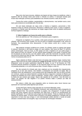 Mas como não havia recursos, deliberou ele depois de treze meses de residência, voltar à
Inglaterra afim de arranjar meios para fundar o orfanato na colônia. A resolução tomada para
fundar esta instituição contribuiu para estabelecer seu itinerário durante o resto de sua vida.
Causou-lhe muitos cuidados, perplexidades e aborrecimentos, mas também serviu como
lastro para conservá-lo na atividade até o fim da vida.
Em prol desta instituição ele viajou entre a América e Inglaterra, percorrendo a Grãbretanha e todas as colônias americanas. Atravessou o Atlântico treze vezes, e visitou a Inglaterra,
a Escócia e a Irlanda, para não mencionar as longas viagens feitas entre os estados americanos
de Nova Inglaterra e Geórgia.
3. Volta à Inglaterra em busca de auxílio para o orfanato.
Em 6 de setembro de 1738, embarcou em Charleston para a Inglaterra.
Chegando na Inglaterra, foi a Londres, onde queria principiar uma campanha em prol do
orfanato, mas encontrou tudo mudado. Em vez de achar os púlpitos franqueados a ele, achou-os
fechados. Sua popularidade tinha desvanecido. O clero estava contra ele e contra o seu
entusiasmo.
Não podendo conseguir audiência em Londres, foi a Bristol, porém os vigários das Igrejas
lá estavam resolvidos a não deixá -lo pregar em seus púlpitos. Que havia de fazer? O caminho
estava embaraçado. Havia só duas, ou três igrejas em toda a Inglaterra em que podia pregar e
fazer apelos em favor do orfanato. Um dia, quando estava pregando numa igreja, e havendo mais
de mil pessoas do lado de fora, que não podiam entrar, para não mencionar um grande número
que tinha ido embora por falta de lugar, veio-lhe a idéia de que devia pregar ao ar livre, onde maior
número de pessoas podia ouvi-lo.
Agora, estando em Bristol, onde não havia uma igreja onde pudesse pregar, resolveu fazer
alguma coisa muito fora da ordem estabelecida: pregar ao ar livre. Procurou, pois, os mineiros em
Kingswood, cerca de quatro quilômetros distante da cidade, no dia 17 de fevereiro de 1739.
Duzentas pessoas assistiram à pregação: no dia seguinte pregou de novo, havendo mais de duas
mil pessoas presentes, e no correr de poucos dias o número chegou a vinte mil.
Ele não somente foi criticado pelo clero anglicano por ter procedido tão irregularmente,
pregando ao ar livre sem licença, mas também o ameaçaram de exclusão da Igreja. Mas os
resultados foram tão satisfatórios, e povo gostara tanto das pregações dele, que se sentiu animado
em continuar, crendo que estava fazendo a vontade de Deus e seguindo o exemplo do Mestre que
pregava às multidões ao ar livre. Assim se defendeu: “Graças a Deus, o gelo está se quebrando e
eu tenho ido aos campos para pregar. Alguns são capazes de me censurar , mas não tenho eu
razão? Os púlpitos me são negados e os pobres mineiros estão a perecer por falta de
esclarecimentos”.
Ele notava o efeito das suas pregações sobre os mineiros pelos riscos brancos que
apareciam em suas faces pelas lágrimas que corriam.
O bispo McTyeire, falando sobre esta fase do movimento Metodista, disse:
“Quando os Wesley e o Sr. Whitefield mostraram zelo extraordinário pela propaganda da
religião, disseram-lhes: “Se quiserdes converter os pagãos, ide a Kingswood”. O repto foi aceito
porque não havia ninguém que se importasse com esse povo, e isto foi um acontecimento de
grande significação. Foi um estímulo para pregar às piores classes. Todas as classes de homens
estavam ao alcance deles. O Senhor assim aumentou a fé desses pregadores; e também pôs um
argumento na boca dos seus amigos, e uma demonstração prática perante o mundo do poder
salvador e transformador do Evangelho, logo no princípio da revivificação metodista”.

 