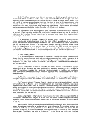 O Sr. Whitefield passou cerca de seis semanas em Bristol, pregando diariamente às
multidões ao ar livre, levantando coletas entre o povo em prol do orfanato em Geórgia. Teve então
um campo aberto onde os prelados não puderam fechar -lhe a porta da Igreja. O povo estava a seu
lado e onde ia era acompanhado pelas multidões. Mas tinha de voltar à Geórgia depois de visitar
mais alguns lugares na Grã-bretanha. A questão com ele era: como podia cuidar das almas já
despertadas? Foi nesta ocasião que fez a melhor obra de sua vida. Lembrou-se de João Wesley
que também estava excluído das igrejas. Convidou o Sr. Wesley a vir ajudá-lo.
Por algum tempo o Sr. Wesley pensou sobre o convite e finalmente resolveu ir até Bristol
(a segunda cidade das mais importantes da Inglaterra naquela época) para ver e examinar o
trabalho do Sr. Whitefield. Foi, viu e convenceu-se de que a obra era de Deus e consentiu em
pregar ao povo ao ar livre.
O Sr. Whitefield foi embora e deixou o Sr. Wesley com o trabalho. E este continuou o
mesmo trabalho por cinqüenta anos e foi um dos mais notáveis pregadores ao ar livre que o
mundo tem conhecido desde os tempos apostólicos. Se o Sr. Whitefield não tivesse feito mais do
que isto, não teria vivido em vão. O Sr. Isaac Taylor, falando sobre a importância desses cultos,
disse: “As pregações ao ar livre, dos srs. Wesley e Whitefi eld em 1739, foram o acontecimento
donde a época religiosa, a época atual, tem de datar a sua origem. Forçosamente temos de olhar
para aqueles acontecimentos afim de descobrir a origem de tudo que caracteriza época atual”.
4. Volta para a América.
O Sr. Whitefield passou nove meses na Inglaterra e durante este tempo conseguiu duas
coisas, além de publicar algumas obras sobre os diversos assuntos. Ele iniciou a pregação ao ar
livre, levantou bastantes fundos para o orfanato na Geórgia e publicou algumas obras, sendo as
principais o seu diário, dois volumes de sermões, uma resposta a uma carta pastoral do bispo e
uma crítica ao clero.
Chegou em Filadélfia no mês de Novembro de 1739 e mandou seus comitês à Geórgia,
porém ele ficou em Filadélfia por mais algum tempo, pregando e organizando sociedades de
oração. Pregava duas vezes por dia e as igrejas não acomodavam as multidões que assistiam a
essas conferências. Durante esse tempo conseguiu organizar trinta e seis sociedades de oração
entre os crentes.
De Filadélfia passou para Nova York e Nova Jersey. Em Nova York o povo afluía às suas
pregações em grande número. Foi também muito abençoado em seu ministério em Nova Jersey.
Em Princeton visitou o “Princeton College” e assim falou acerca desta instituição que hoje
tem tanta fama: “O Sr. Teumet e seus colegas tencionam, por meio deste presbitério, desenvolver
alguns rapazes hábeis para a vinha do Senhor. A casa onde os moços estudam atualmente é uma
cabana feita de toros, e ela tem seis metros de comprimento por quase seis de largura; neste lugar
humilde já se têm formado sete ou oito dignos ministros de Jesus, e estão sendo lançados os
alicerces de largas vistas para preparar ainda um número maior. Este trabalho eu julgo que seja de
Deus, e, portanto, não será em vão”.
Na sua viagem para o sul pregou em muitos lugares. Às vezes tinha de pregar nos sítios e,
não havendo casa de oração, pregava ao ar livre. Uma vez pregou a uma congregação de dez mil
pessoas e muitas dessas pessoas tinham viajado mais de seis léguas a pé para terem o privilégio
de ouvi-lo.
Na colônia da Virgínia foi hóspede do Comissário e do Governador. Aqui em Williamsburgo
pregou às pessoas mais cultas e aristocratas em toda a América. Tinha melhor sucesso nas
colônias do norte do que na de Virgínia. O bispo McTyeire, comentando este ponto, diz: “Os
resultados do trabalho do Sr. Whitefield foram muito melhores entre os colonos de Nova Inglaterra,
Nova Jersey e Filadélfia do que entre os de Virgínia. O motivo disto é que havia certa rivalidade

 