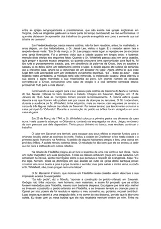 entre as igrejas congregacionais e presbiterianas, que não existia nas igrejas anglicanas em
Virgínia, onde os dirigentes gastavam a maior parte do tempo combatendo os não -conformistas. O
que eles deixaram de aproveitar dos trabalhos do grande evangelista era como a semente que cai
à beira do caminho”.
Em Frederickesburgo, nesta mesma colônia, não foi bem recebido, antes, foi maltratado; e
anos depois, um dos historiadores, o Dr. Jessé Lee, visitou o lugar. E o narrador assim fala a
respeito dessa visita: “Em 24 de março, o Dr. Lee pregou neste lugar, e regozijou-se de encontrar
uma igreja florescente. Foi a primeira visita que a cidade gozara em longos anos; e fazemos
menção disto devido aos seguintes fatos: Quando o Sr. Whitefield passou aqui em certa ocasião,
quis pregar e quando estava pregando, ou quando procurava uma oportunidade para fazê -lo, foi
tão rude e grosseiramente tratado, que, em obediência às palavras de Cristo, tirou os sapatos e
sacudiu o pó deles como um testemunho contra o lugar. E desde aquele ato solene de denúncia
até a presente data, ignora-se a conversão de um pecador no lugar. Agora afirma-se que esse
lugar tem sido abençoado com um verdadeiro avivamento espiritual. “Se – disse ao autor – essa
legenda fosse verdadeira, a maldição teria sido removida. A indignação passou: Deus desviou a
sua cólera e agora manifesta a sua misericórdia ao povo. Um grande número de pessoas
converteu-se a Cristo, construindo uma casa de oração e a boa semente semeada estava
produzindo fruto para a vida eterna”.
Continuando a sua viagem para o sul, passou pela colônia de Carolina do Norte e Carolina
do Sul. Nestas colônias foi bem recebido e tratado. Chegou em Savanah, Geórgia, em 11 de
Janeiro de 1740. Mas as condições tinham piorado lamentavelmente. A colônia estava quase
deserta e os que ficaram não podiam sair por causa de doenças ou recursos. O Sr. Habersham,
durante a ausência do Sr. Whitefield, tinha adquirido, mais ou menos, cem alqueires de terreno a
cerca de três léguas distante da cidade de Savanah. Foi nesse terreno que tencionaram construir a
casa principal do “Orfanato”. Durante a construção do prédio os órfãos foram abrigados em uma
casa alugada.
Em 25 de Março de 1740, o Sr. Whitefield colocou a primeira pedra nos alicerce s da casa
nova. Havia quarenta crianças no Orfanato e, contando os empregados na obra, chegou o número
de cem pessoas que dele dependiam. Tinha pouco dinheiro no banco, mas resolveu continuar o
trabalho.
O calor em Savanah era terrível; para escapar aos seus efeitos e levantar fundos para o
orfanato decidiu visitar as colônias do norte. Visitou a cidade de Charleston e fez nesta cidade o o
primeiro apelo financeiro na América. A pedido de alguns habitantes pregou e tirou uma coleta em
prol dos órfãos. A coleta rendeu setenta libras. O resultado foi tão bom que ele se animou a pedir
auxílio para a instituição em outras cidades.
Na cidade de Filadélfia pregou ao ar livre e levantou de uma vez cento e dez libras. Havia
um poder magnético em suas pregações. Todas as classes achavam graça em suas palavras. Um
construtor de navios, sendo interrogado sobre o que pensava a respeito do evangelista, disse: “Eu
lhe digo, homem, todos os domingos em que assisto ao culto na igreja desta paróquia posso
construir um navio desde a proa à popa durante o sermão; mas para salvar a minha alma, ouvindo
o Sr. Whitefield, não posso pregar nem uma taboa”.
O Sr. Benjamin Franklin, que morava em Filadélfia nessa ocasião, assim descreve a sua
impressão acerca do evangelista:
“Eu não podia”, diz o filósofo, “aprovar a construção do prédio-orfanato em Savanah.
Geórgia não tinha recursos, nem homens, nem materiais, e assim foi proposto que os órfãos
fossem mandados para Filadélfia, mesmo com bastante despesa. Eu julgava que teria sido melhor
se tivessem construído o prédio-orfanato em Filadélfia, e se tivessem levado as crianças para lá.
Opinei por isto, porém ele foi resoluto e rejeitou o meu conselho; eu, portanto, recusei contribuir.
Logo depois que assisti a uma pregação dele, e no correr do seu discurso, percebi que ia tirar uma
coleta. Eu disse com os meus botões que ele não receberia nenhum vintém de mim. Tinha na

 