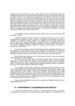 bolsa um bocado de moeda de cobre, três ou quatro de prata e cinco moedas de ouro. Não tinha
prosseguido muito tempo no seu discurso quando amoleceu um pouco o meu coração e resolvi dar
as moedas de cobre; mais um golpe de sua eloqüência me envergonhou e resolvi dar as moedas
de prata, e concluiu o seu discurso tão admiravelmente com uma chave de ouro que resolvi
despejar tudo que tinha na bolsa. Nesta mesma ocasião havia um homem, membro do mesmo
clube, que partilhava comigo dos mesmos sentimentos quanto à construção do orfanato em
Geórgia; suspeitando que haveria uma coleta, preveniu-se, deixando todo o seu dinheiro em casa.
Mas, antes de findar o discurso, sentiu-se disposto a dar e falou com um amigo que ficava perto
dele pedindo algum dinheiro emprestado para sua oferta. O pedido foi dirigido talvez ao único
homem em toda a multidão que tinha firmeza de não ser persuadido pelo pregador. A resposta
dele foi: ‘Em qualquer outra ocasião, amigo Hopkinson, de bom grado lhe emprestaria, mas agora
não, porque me parece que o amigo está fora de si’.”

O Sr. Whitefield, depois de percorrer diversas cidades, voltou para Savanah, levando 500
libras para o orfanato.
A família do orfanato aumentou para cento e cinqüenta pessoas, porém o povo, vendo a
necessidade de tal instituição, continuou a ajudar o Sr. Whitefield na manutenção da mesma. O
comissário em Charleston contrariou bastante o Sr. Whitefield nos seus planos referentes ao
orfanato, porém o povo estava do lado dele e não desanimou. Mas o Sr. Whitefield não foi feito
para um lugar pequeno, precisava de bastante expansão para os seus talentos; assim tornou -se
um itinerante continental. Entregou o trabalho do orfanato a certos agentes, ou diretores, e
entregou-se à evangelização.
Fez mais uma viagem para o Norte, visitando todas as colônias até Massachusetts. O povo
dos lugares por onde andava afluía às suas pregações. O governador da colônia de
Massachusetts o levava de cidade em cidade, em seu próprio carro. Quando pregou o sermão de
despedida na cidade de Boston, na praça pública, havia mais de vinte mil pessoas presentes.
Ele não deixava de condenar os vícios e maus costumes da época, como prova a seguinte
citação do diário do Dr. Samuel Hopkins:
“Ele pregou contra as danças mistas e a liberdade que existia entre os moços e as moças,
como era o costume geral nesta época na Nova Inglaterra. Alguns ficaram ofendidos,
especialmente os jovens. Porém eu me lembro que sempre dava razão a ele no meu modo de
pensar, e nas minhas conversas o defendia perante aqueles que estavam dispostos a condená-lo.
Isto foi em 1740, quando eu estava no último ano do colégio”.
O Sr. Whitefield, falando sobre o trabalho que tinha feito na América durante esta visita,
diz: “Faz agora setenta e cinco dias desde que cheguei em Reedy Island. Naquela ocasião o meu
corpo estava bastante fraco, porém o Senhor tem renovado as minhas forças. Tenho podido
pregar, parece-me, cento e setenta e cinco vezes em público, não mencionando as muitas
exortações que tenho feito em particular. Viajei mais de oitocentas milhas e levantei 700 libras em
viveres e dinheiro para os órfãos em Geórgia. Nunca fiz as viagens com tanta facilidade e sem
cansaço, e nunca testemunhei tanto a continuação da presença divina nas congregações às quais
tenho pregado. Bendize, minha alma, a Jeová”.
Depois de visitar a Bethesda (nome que deu ao orfanato) em Dezembro, embarcou para a
Inglaterra em janeiro de 1741.

V – DIVERGÊNCIA E A SEPARAÇÃO DOS WESLEY
É triste saber que às vezes os maiores e melhores servos de Deus, por falta de
compreensão das coisas têm de se separar uns dos outros. Abraão e Ló, não podendo viver e

 