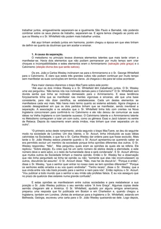 trabalhar juntos, amigavelmente separaram-se e igualmente São Paulo e Barnabé, não podendo
combinar sobre os seus planos de trabalho, separaram-se. E agora temos chegado ao ponto em
que os Wesley e o Sr. Whitefield não podem mais trabalhar unidos.
Até aqui tinham andado juntos em harmonia, porém chegou a época em que eles tinham
de definir-se quanto às doutrinas que iam aceitar e ensinar.
1. A causa da separação.
O metodismo no princípio levava diversos elementos latentes que mais tarde viriam a
manifestar-se. Havia dois elementos que não podiam permanecer por muito tempo sem criar
choques e incompatibilidades e estes elementos eram o Arminianismo (salvação pela graça) e o
Calvinismo (eleição divina dos que serão salvos).
Os srs. João e Carlos Wesley inclinaram -se para o Arminianismo e o Sr. George Whitefield
para o Calvinismo. É claro que estes três grandes vultos não podiam continuar por muito tempo
sem manifestar as suas convicções em termos claros. Já chegava o dia para tal coisa acontecer.
Para maior clareza citaremos o bispo MacTyere sobre este ponto:
“Até aqui os dois irmãos Wesley e o Sr. Whitefield têm trabalhado juntos. O Sr. Wesley
uma vez perguntou: ‘Não temos nós nos inclinado demais para o Calvinismo?’ O Sr. Whitefield sem
dúvida sentia que tinha se inclinado demasiado para o Arminianismo. E essa tendência
forçosamente tinha que se manifestar nas mentes vigorosas e sinceras, até que uma base
consistente, para não dizer científica, se estabelecesse. Cada um destes elementos se
manifestava cada vez mais. Não havia meio termo quanto ao sistema adotado. Agora chegava a
ocasião desagradável em que os dois partidos tinham que se manifestar, sendo inevitável a
separação. A associação e os estudos que o Sr. Whitefield tinha tido com crentes na Nova
Inglaterra concorreram para confirmá-lo no Calvinismo e ele não deixou de comunicar as suas
idéias na Velha Inglaterra e com bastante sucesso. O Calvinismo latente e o Arminianismo latente
no Metodismo começaram a lutar um com outro, como os gêmeos Esaú e Jacó lutaram no ventre
de Rebeca. Depois do nascimento eram ainda irmãos, mas tinham que viver separados um do
outro”.
“O primeiro aviso deste rompimento, ainda segundo o bispo MacTyere, se deu do seguinte
modo na sociedade de Londres: Um dos líderes, o Sr. Acourt, tinha introduzido as suas idéias
calvinistas na Sociedade, o que fez o Sr. Carlos Wesley dar ordens para que fosse excluído. Mais
tarde o Sr. João Wesley estava presente quando o Sr. Acourt apresentou-se querendo saber se
era permitido excluir um membro da sociedade porque tinha opiniões diferentes dos outros. O Sr.
Wesley respondeu: “Não”. Mas perguntou quais eram as opiniões às quais ele se referia. Ele
replicou: “Sobre eleição. Eu creio que há um certo número de eleitos desde a eternidade, e este
número deve e será salvo, e o resto da humanidade deve e será condenada”. E Sr. Acourt afirmou
que muitos outros da Sociedade tinham a mesma opinião. Então o Sr. Wesley fez a observação
que não tinha perguntado se tinha tal opinião ou não; “somente que elas não incom odassem os
outros, discutindo tal assunto”. O Sr. Arcourt disse: “Não, mas hei de discuti-lo”. “Porque é então”,
disse o Sr. Wesley, “que o senhor quer entrar no nosso meio se tem opiniões diferentes?” “Porque
os senhores estão errados e eu vos quero endireitar”. “Tenho receio”, disse o Sr. Wesley, que a
sua vinda entre nós não trará proveito para o senhor e nem para nós”. Então replicou o Sr. Acourt.
“Vou publicar a todo mundo que o senhor e seu irmão são profetas falsos. E eu vos asseguro que
no prazo de quatorze dias estareis numa grande confusão”.
E estas opiniões se manifestaram entre outras sociedades e para restabelecer a sua
posição o Sr. João Wesley publicou o seu sermão sobre “A livre Graça”. Algumas copias deste
sermão chegaram até a América. O Sr. Whitefield, ajudado por alguns amigos americanos,
preparou uma resposta que foi publicada em Boston e em Charleston e, quando chegou a
Inglaterra, também em Londres. (Antes de embarcar para a Inglaterra o Sr. Whitefield, estando em
Bethesda, Geórgia, escreveu uma carta para o Sr. João Wesley queixando-se dele. Logo depois,

 