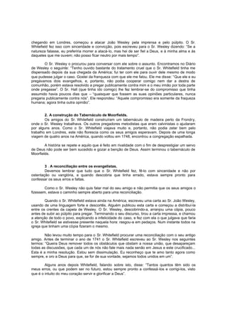 chegando em Londres, começou a atacar João Wesley pela imprensa e pelo púlpito. O Sr.
Whitefield fez isso com sinceridade e convicção, pois escreveu para o Sr. Wesley dizendo: “Se a
natureza falasse, eu preferiria morrer a atacá-lo, mas hei de ser fiel a Deus, e à minha alma e às
daqueles que me ouvem; não posso ficar neutro por mais tempo”.
O Sr. Wesley o procurou para conversar com ele sobre o assunto. Encontramos no Diário
de Wesley o seguinte: “Tenho ouvido bastante do tratamento cruel que o Sr. Whitefield tinha me
dispensado depois da sua chegada da América; fui ter com ele para ouvir dele mesmo de modo
que pudesse julgar o caso. Gostei da franqueza com que ele me falou. Ele me disse: “Que ele e eu
pregávamos dois evangelhos, e, portanto, não podia cooperar comigo nem dar a destra de
comunhão, porém estava resolvido a pregar publicamente contra mim e o meu irmão por toda parte
onde pregasse”. O Sr. Hall (que tinha ido comigo) lhe fez lembrar-se do compromisso que tinha
assumido havia poucos dias que – “quaisquer que fossem as suas opiniões particulares, nunca
pregaria publicamente contra nós”. Ele respondeu: “Aquele compromisso era somente da fraqueza
humana; agora tinha outra opinião”.
2. A construção do Tabernáculo de Moorfields.
Os amigos do Sr. Whitefield construíram um tabernáculo de madeira perto da Frondry,
onde o Sr. Wesley trabalhava. Os outros pregadores metodistas que eram calvinistas o ajudaram
por alguns anos. Como o Sr. Whitefield viajava muito e, portanto, não podia zelar bem pelo
trabalho em Londres, este não florescia como os seus amigos esperavam. Depois de uma longa
viagem de quatro anos na América, quando voltou em 1748, encontrou a congregação espalhada.
A história se repete e aquilo que é feito em rivalidade com o fim de desprestigiar um servo
de Deus não pode ser bem sucedido e gozar a benção de Deus. Assim terminou o tabernáculo de
Moorfields.
3 . A reconciliação entre os evangelistas.
Devemos lembrar que tudo que o Sr. Whitefield fez, fê-lo com sinceridade e não por
ostentação ou vanglória, e quando descobria que tinha errado, estava sempre pronto para
confessar os seus erros e faltas.
Como o Sr. Wesley não quis falar mal do seu amigo e não permitia que os seus amigos o
fizessem, estava o caminho sempre aberto para uma reconciliação.
Quando o Sr. Whitefield estava ainda na América, escreveu uma carta ao Sr. João Wesley,
usando de uma linguagem forte e descortês. Alguém publicou esta carta e começou a distribuí-la
entre os crentes da capela de Wesley. O Sr. Wesley, descobrindo-a, arranjou uma cópia, pouco
antes de subir ao púlpito para pregar. Terminando o seu discurso, tirou a carta impressa, e chamou
a atenção de todo o povo, explicando a infelicidade do caso, e fez com ela o que julgava que faria
o Sr. Whitefield se estivesse presente naquela hora: rasgou-a em pedaços. Num instante todos na
igreja que tinham uma cópia fizeram o mesmo.
Não levou muito tempo para o Sr. Whitefield procurar uma reconciliação com o seu antigo
amigo. Antes de terminar o ano de 1741 o Sr. Whitefield escreveu ao Sr. Wesley nos seguintes
termos: “Queira Deus remover todos os obstáculos que obstam a nossa união, que desapareçam
todas as discussões, que cada um de nós não fale mais nada senão em Jesus e este crucificado...
Esta é a minha resolução. Estou sem dissimulação. Eu reconheço que te amo tanto agora como
sempre, e oro a Deus para que, se for de sua vontade, sejamos todos unidos em um”.
Alguns anos depois Whitefield, falando sobre isto, disse: “Tantos quantos têm sido os
meus erros, ou que podem ser no futuro, estou sempre pronto a confessá -los e corrigi-los, visto
que é o intuito do meu coração servir e glorificar a Deus”.

 