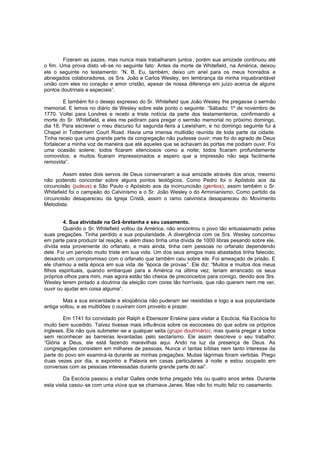 Fizeram as pazes, mas nunca mais trabalharam juntos , porém sua amizade continuou até
o fim. Uma prova disto vê-se no seguinte fato: Antes da morte de Whitefield, na América, deixou
ele o seguinte no testamento: “N. B. Eu, também, deixo um anel para os meus honrados e
abnegados colaboradores, os Srs. João e Carlos Wesley, em lembrança da minha inquebrantável
união com eles no coração e amor cristão, apesar de nossa diferença em juízo acerca de alguns
pontos doutrinais e especiais”.
E também foi o desejo expresso do Sr. Whitefield que João Wesley lhe pregasse o sermão
memorial. E lemos no diário de Wesley sobre este ponto o seguinte: “Sábado: 1º de novembro de
1770. Voltei para Londres e recebi a triste notícia da parte dos testamenteiros, confirmando a
morte do Sr. Whitefield, e eles me pediram para pregar o sermão memorial no próximo domingo,
dia 18. Para escrever o meu discurso fui segunda -feira a Lewisham, e no domingo seguinte fui a
Chapel in Tottenham Court Road. Havia uma imensa multidão reunida de toda parte da cidade.
Tinha receio que uma grande parte da congregação não pudesse ouvir; mas foi do agrado de Deus
fortalecer a minha voz de maneira que até aqueles que se achavam às portas me podiam ouvir. Foi
uma ocasião solene; todos ficaram silenciosos como a noite; todos ficaram profundamente
comovidos; e muitos ficaram impressionados e espero que a impressão não seja facilmente
removida”.
Assim estes dois servos de Deus conservaram a sua amizade através dos anos, mesmo
não podendo concordar sobre alguns pontos teológicos. Como Pedro foi o Apóstolo aos da
circuncisão (judeus) e São Paulo o Apóstolo aos da incircuncisão (gentios), assim também o Sr.
Whitefield foi o campeão do Calvinismo e o Sr. João Wesley o do Arminianismo. Como partido da
circuncisão desapareceu da Igreja Cristã, assim o ramo calvinist a desapareceu do Movimento
Metodista.
4. Sua atividade na Grã -bretanha e seu casamento.
Quando o Sr. Whitefield voltou da América, não encontrou o povo tão entusiasmado pelas
suas pregações. Tinha perdido a sua popularidade. A divergência com os Srs. Wesley concorreu
em parte para produzir tal reação, e além disso tinha uma dívida de 1000 libras pesando sobre ele,
dívida esta proveniente do orfanato, e mais ainda, tinha cem pessoas no orfanato dependendo
dele. Foi um período muito triste em sua vida. Um dos seus amigos mais abastados tinha falecido,
deixando um compromisso com o orfanato que também caiu sobre ele. Foi ameaçado de prisão. E
ele chamou a esta época em sua vida de “época de provas”. Ele diz: “Muitos e muitos dos meus
filhos espirituais, quando embarquei para a América na última vez, teriam arrancado os seus
próprios olhos para mim, mas agora estão tão cheios de preconceitos para comigo, devido aos Srs.
Wesley terem pintado a doutrina da eleição com cores tão horríveis, que não querem nem me ver,
ouvir ou ajudar em coisa alguma”.
Mas a sua sinceridade e eloqüência não puderam ser resistidas e logo a sua popularidade
antiga voltou, e as multidões o ouviram com proveito e prazer.
Em 1741 foi convidado por Ralph e Ebenezer Erskine para visitar a Escócia. Na Escócia foi
muito bem sucedido. Talvez tivesse mais influ ência sobre os escoceses do que sobre os próprios
ingleses. Ele não quis submeter-se a qualquer seita (grupo doutrinário), mas queria pregar a todos
sem reconhecer as barreiras levantadas pelo sectarismo. Ele assim descreve o seu trabalho:
“Glória a Deus, ele está fazendo maravilhas aqui. Ando na luz da presença de Deus. As
congregações consistem em milhares de pessoas. Nunca vi tantas bíblias nem tanto interesse da
parte do povo em examiná-la durante as minhas pregações. Muitas lágrimas foram vertidas. Prego
duas vezes por dia, e exponho a Palavra em casas particulares à noite e estou ocupado em
conversas com as pessoas interessadas durante grande parte do sai”.
Da Escócia passou a visitar Galles onde tinha pregado três ou quatro anos antes. Durante
esta visita casou-se com uma viúva que se chamava Janes. Mas não foi muito feliz no casamento.

 