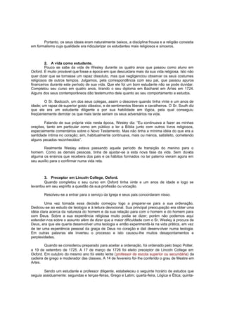 Portanto, os seus ideais eram naturalmente baixos, a disciplina frouxa e a religião consistia
em formalismo cuja qualidade era ridicularizar os estudantes mais religiosos e sinceros.

2. A vida como estudante.
Pouco se sabe da vida de Wesley durante os quatro anos que passou como aluno em
Oxford. É muito provável que fosse a época em que descuidara mais da sua vida religiosa. Isto não
quer dizer que se tornasse um rapaz dissoluto, mas que negligenciou observar os seus costumes
religiosos de outros tempos. Julgamos, pela correspondência com seu pai, que passou apuros
financeiros durante este período de sua vida. Que ele foi um bom estudante não se pode duvidar.
Completou seu curso em quatro anos, tirando o seu diploma em Bacharel em Ar tes em 1724.
Alguns dos seus contemporâneos dão testemunho dele quanto ao seu comportamento e estudos.
O Sr. Badcoch, um dos seus colegas, assim o descreve quando tinha vinte e um anos de
idade; um rapaz de superior gosto clássico, e de sentimentos liberais e cavalheiros. O Sr. South diz
que ele era um estudante diligente e por sua habilidade em lógica, pela qual conseguiu
freqüentemente derrotar os que mais tarde seriam os seus adversários na vida.
Falando de sua própria vida nesta época, Wesley diz: “Eu continuava a fazer as minhas
orações, tanto em particular como em público e ler a Bíblia junto com outros livros religiosos,
especialmente comentários sobre o Novo Testamento. Mas não tinha a mínima idéia do que era a
santidade íntima no coração; sim, habitualmente continuava, mais ou menos, satisfeito, cometendo
alguns pecados reconhecidos”.
Realmente Wesley estava passando aquele período de transição do menino para o
homem. Como as demais pessoas, tinha de ajustar-se a esta nova fase da vida. Sem dúvida
alguma os ensinos que recebera dos pais e os hábitos formados no lar paterno vieram agora em
seu auxílio para o confirmar numa vida reta.

3. Preceptor em Lincoln College, Oxford.
Quando completou o seu curso em Oxford tinha vinte e um anos de idade e logo se
levantou em seu espírito a questão da sua profissão ou vocação.
Resolveu-se a entrar para o serviço da Igreja e seus pais concordaram nisso.
Uma vez tomada essa decisão começou logo a preparar-se para a sua ordenação.
Dedicou-se ao estudo de teologia e à leitura devocional. Sua principal preocupação era obter uma
idéia clara acerca da natureza do homem e da sua relação para com o homem e do homem para
com Deus. Sobre a sua experiência religiosa muito podia se dizer; porém não podemos aqui
estender-nos sobre o assunto além de dizer que a maior dificuldade com o Sr. Wesley à procura de
Deus, era que ele queria desenvolver uma teologia e então experimentá-la na vida prática, em vez
de ter uma experiência pessoal da graça de Deus no coração e dali desenv olver numa teologia.
Em outras palavras ele inverteu o processo e isto causou-lhe muitos desapontamentos e
perplexidades.
Quando se considerou preparado para aceitar a ordenação, foi ordenado pelo bispo Potter,
a 19 de setembro de 1725. A 17 de março de 1726 foi eleito preceptor de Lincoln College em
Oxford. Em outubro do mesmo ano foi eleito lente (professor de escola superior ou secundária) da
cadeira de grego e moderador das classes. A 14 de fevereiro foi-lhe conferido o grau de Mestre em
Artes.
Sendo um estudante e professor diligente, estabeleceu o seguinte horário de estudos que
seguia assiduamente: segundas e terças-feiras, Grego e Latim; quarta-feira, Lógica e Ética; quinta-

 