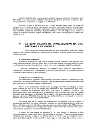 Voltando de Galles para Londres, passou ali algum tempo, pregando no tabernáculo, e em
Moorfields, onde atraiu grandes multidões. Os diretores dos teatros queixaram -se porque o povo
deixava os teatros para assistir às pregações de Whitefield.
Tornando a visitar a Escócia outra vez, foi bem sucedido nesta visita. Ele atraia não
somente o povo humilde e pobre, mas também os ricos e aristocratas. Quando ele voltou para
Londres, trouxe consigo 500 libras para o orfanato e achou cartas dos seus amigos na América em
que prometiam ajudá-lo na manutenção daquela instituição. Tudo isto alegrou o seu coração. E
depois de fazer mais algumas viagens na Inglaterra e em Galles, embarcou para a América em
agosto de 1744.

VI – AS SUAS VIAGENS DE EVANGELIZAÇÃO NA GRÃBRETANHA E NA AMÉRICA.
Temos de abreviar a narração acerca das suas atividades na América e na Grãbretanha, pois o espaço não permitirá estendermo-nos sobre os trabalhos dele durante os últimos
vinte e cinco anos.
1. Trabalhando na América.
Voltando à América em 1744, visitou diversas colônias, pregando onde passava, com
muita aceitação do povo. Demorou quatro anos na América e durante este tempo teve que manter
o orfanato, porém sempre encontrou boa vontade entre seus amigos para ajudá-lo nesta tarefa.
O povo de Charleston na Carolina do Sul, sempre o serviu como seu braço direito na
manutenção desta instituição. Durante esses quatro anos percorreu todas as colônias americanas
e sempre foi bem recebido na Nova Inglaterra.
2. Trabalhando na Grã-Bretanha.
Em 1748 voltou à Inglaterra, mas quando foi a Londres encontrou o tabernáculo quase
abandonado e o povo em desânimo e espalhado. Este empreendimento que foi inspirado em parte
para contrariar o Sr. Wesley fracassou e desapareceu.
Achava-se ele endividado e não tinha com que pagar as dívidas. Foi obrigado a vender
todos os bens que tinha e isto não chegou para satisfazer os seus compromissos para com o
orfanato. Felizmente foi exatamente nesta época que chegou a conhecer a condessa Lady
Huntingdon, que se tinha identificado com os Metodistas, e ela o convidou para ser o seu capelão
particular, pois ela aceitava o calvinismo. Ela o ajudou, e por seu intermédio tinha contato com
pessoas importantes. Whitefield tinha dons tais que podia identificar-se com os pobres escravos e
também com as mais altas pessoas da sociedade.
Por alguns anos ele fez viagens de evangelização na Inglaterra, Escócia e Irlanda, e
durante este período a Condessa Huntingdon construiu um grande tabernáculo em TuttenhamRoad – Londres, onde o Sr. Whitefield pregou por alguns anos às multidões. Em 1753 publicou o
seu hinário e em 1754 assumiu a direção do trabalho no tabernáculo de Tottenham-Road, que é
conhecido até hoje como o Tabernáculo de Whitefield.
A última vez que esteve na Inglaterra, o Sr. João Wesley o encontrou e ficou
impressionado com o seu estado físico. Ele assim fala no seu diário: “Parecia um homem velho,
completamente gasto no serviço do seu Mestre, apesar de não ter mais que cinqüenta anos de
idade. Quando a saúde lhe ia faltando, limitava-se a pregar só uma vez por dia durante a semana e

 